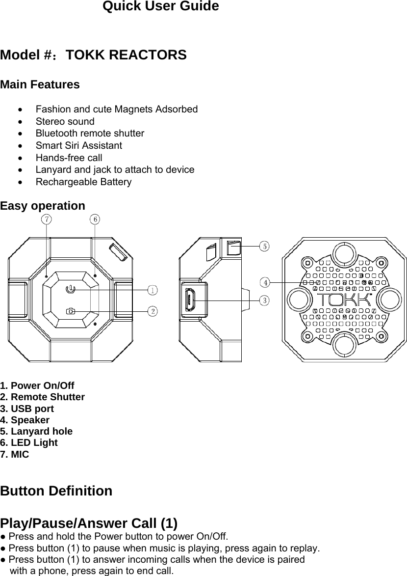 Quick User Guide   Model #：TOKK REACTORS   Main Features    Fashion and cute Magnets Adsorbed  Stereo sound  Bluetooth remote shutter   Smart Siri Assistant  Hands-free call   Lanyard and jack to attach to device  Rechargeable Battery  Easy operation   1. Power On/Off      2. Remote Shutter   3. USB port 4. Speaker 5. Lanyard hole    6. LED Light    7. MIC   Button Definition  Play/Pause/Answer Call (1) ● Press and hold the Power button to power On/Off. ● Press button (1) to pause when music is playing, press again to replay. ● Press button (1) to answer incoming calls when the device is paired with a phone, press again to end call.     