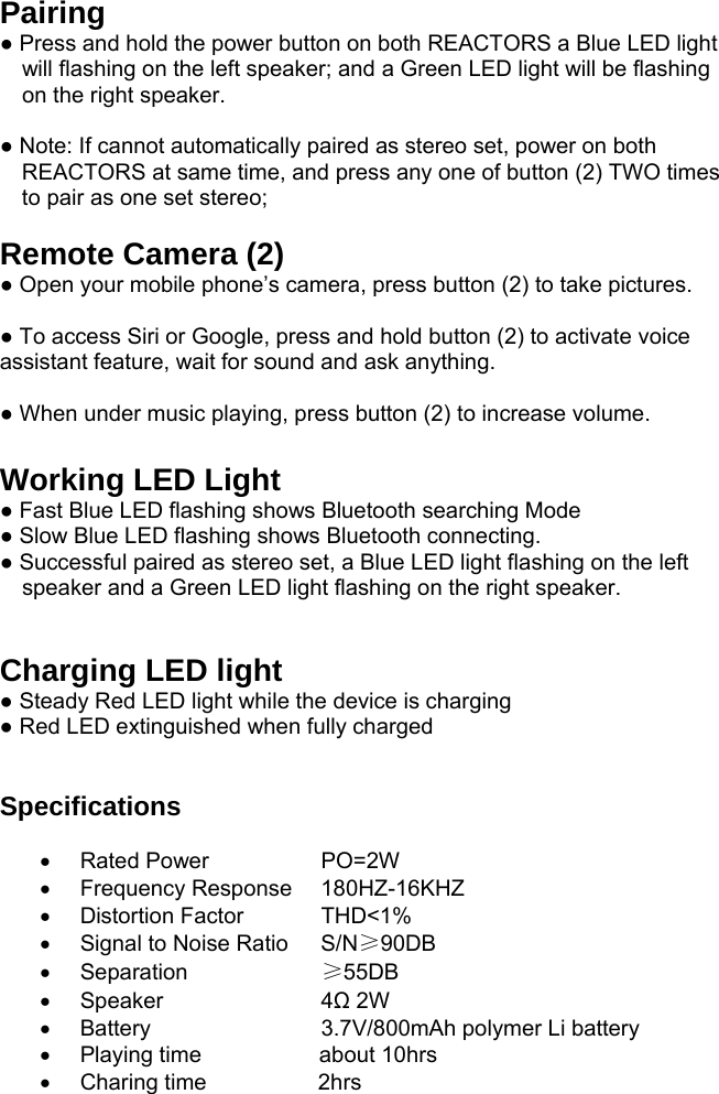 Pairing ● Press and hold the power button on both REACTORS a Blue LED light will flashing on the left speaker; and a Green LED light will be flashing on the right speaker.  ● Note: If cannot automatically paired as stereo set, power on both REACTORS at same time, and press any one of button (2) TWO times to pair as one set stereo;  Remote Camera (2)  ● Open your mobile phone’s camera, press button (2) to take pictures.  ● To access Siri or Google, press and hold button (2) to activate voice assistant feature, wait for sound and ask anything.  ● When under music playing, press button (2) to increase volume.  Working LED Light ● Fast Blue LED flashing shows Bluetooth searching Mode ● Slow Blue LED flashing shows Bluetooth connecting. ● Successful paired as stereo set, a Blue LED light flashing on the left speaker and a Green LED light flashing on the right speaker.   Charging LED light  ● Steady Red LED light while the device is charging ● Red LED extinguished when fully charged   Specifications   Rated Power    PO=2W  Frequency Response  180HZ-16KHZ   Distortion Factor   THD&lt;1%   Signal to Noise Ratio  S/N≥90DB   Separation     ≥55DB  Speaker    4Ω 2W   Battery     3.7V/800mAh polymer Li battery   Playing time                   about 10hrs   Charing time                  2hrs 