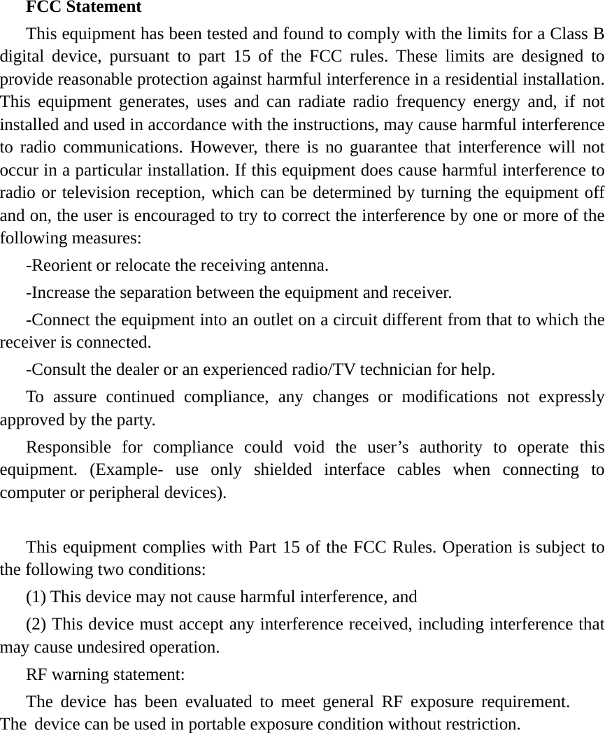 FCC Statement This equipment has been tested and found to comply with the limits for a Class B digital device, pursuant to part 15 of the FCC rules. These limits are designed to provide reasonable protection against harmful interference in a residential installation. This equipment generates, uses and can radiate radio frequency energy and, if not installed and used in accordance with the instructions, may cause harmful interference to radio communications. However, there is no guarantee that interference will not occur in a particular installation. If this equipment does cause harmful interference to radio or television reception, which can be determined by turning the equipment off and on, the user is encouraged to try to correct the interference by one or more of the following measures: -Reorient or relocate the receiving antenna. -Increase the separation between the equipment and receiver. -Connect the equipment into an outlet on a circuit different from that to which the receiver is connected. -Consult the dealer or an experienced radio/TV technician for help. To assure continued compliance, any changes or modifications not expressly approved by the party. Responsible for compliance could void the user’s authority to operate this equipment. (Example- use only shielded interface cables when connecting to computer or peripheral devices). This equipment complies with Part 15 of the FCC Rules. Operation is subject to the following two conditions:     (1) This device may not cause harmful interference, and (2) This device must accept any interference received, including interference that may cause undesired operation.     RF warning statement: The device has been evaluated to meet general RF exposure requirement. The device can be used in portable exposure condition without restriction. 