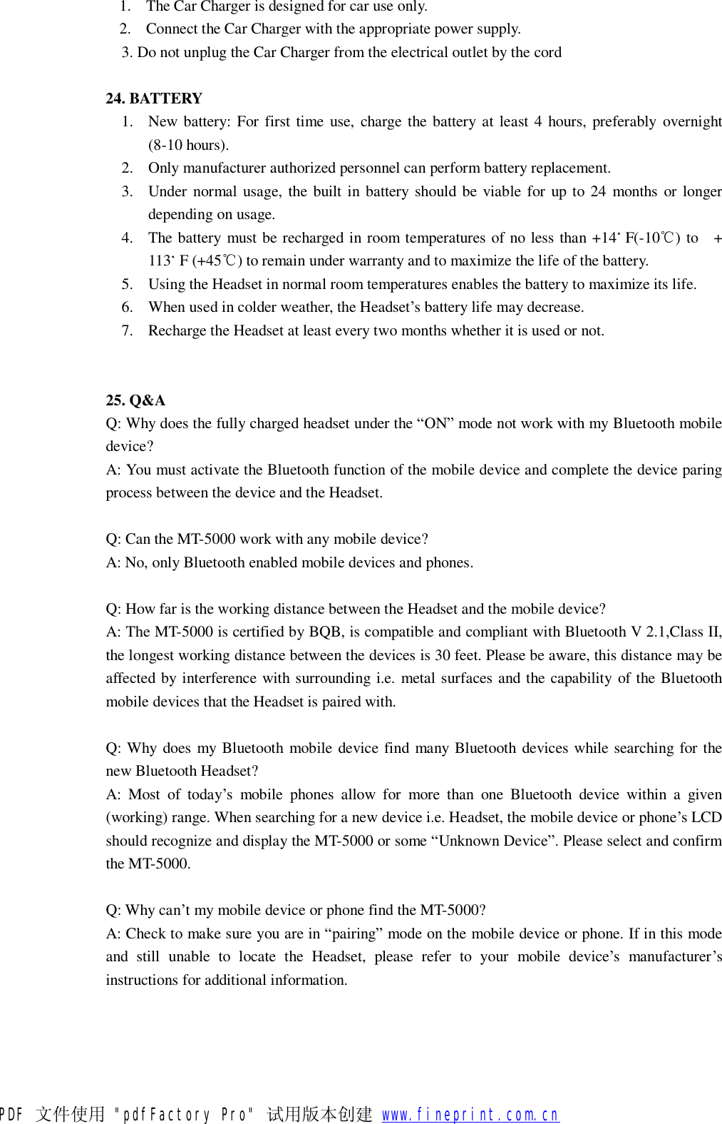 1. The Car Charger is designed for car use only. 2. Connect the Car Charger with the appropriate power supply. 3. Do not unplug the Car Charger from the electrical outlet by the cord  24. BATTERY 1. New battery: For first time use, charge the battery at least 4 hours, preferably overnight (8-10 hours). 2. Only manufacturer authorized personnel can perform battery replacement. 3. Under normal usage, the built in battery should be viable for up to 24 months or longer depending on usage. 4. The battery must be recharged in room temperatures of no less than +14。F(-10℃) to  + 113。F (+45℃) to remain under warranty and to maximize the life of the battery. 5. Using the Headset in normal room temperatures enables the battery to maximize its life. 6. When used in colder weather, the Headset&rsquo;s battery life may decrease. 7. Recharge the Headset at least every two months whether it is used or not.   25. Q&amp;A Q: Why does the fully charged headset under the &ldquo;ON&rdquo; mode not work with my Bluetooth mobile device? A: You must activate the Bluetooth function of the mobile device and complete the device paring process between the device and the Headset.  Q: Can the MT-5000 work with any mobile device? A: No, only Bluetooth enabled mobile devices and phones.  Q: How far is the working distance between the Headset and the mobile device? A: The MT-5000 is certified by BQB, is compatible and compliant with Bluetooth V 2.1,Class II, the longest working distance between the devices is 30 feet. Please be aware, this distance may be affected by interference with surrounding i.e. metal surfaces and the capability of the Bluetooth mobile devices that the Headset is paired with.  Q: Why does my Bluetooth mobile device find many Bluetooth devices while searching for the new Bluetooth Headset? A: Most of today&rsquo;s mobile phones allow for more than one Bluetooth device within a given (working) range. When searching for a new device i.e. Headset, the mobile device or phone&rsquo;s LCD should recognize and display the MT-5000 or some &ldquo;Unknown Device&rdquo;. Please select and confirm the MT-5000.  Q: Why can&rsquo;t my mobile device or phone find the MT-5000? A: Check to make sure you are in &ldquo;pairing&rdquo; mode on the mobile device or phone. If in this mode and still unable to locate the Headset, please refer to your mobile device&rsquo;s manufacturer&rsquo;s instructions for additional information.  PDF 文件使用 "pdfFactory Pro" 试用版本创建           www.fineprint.com.cn