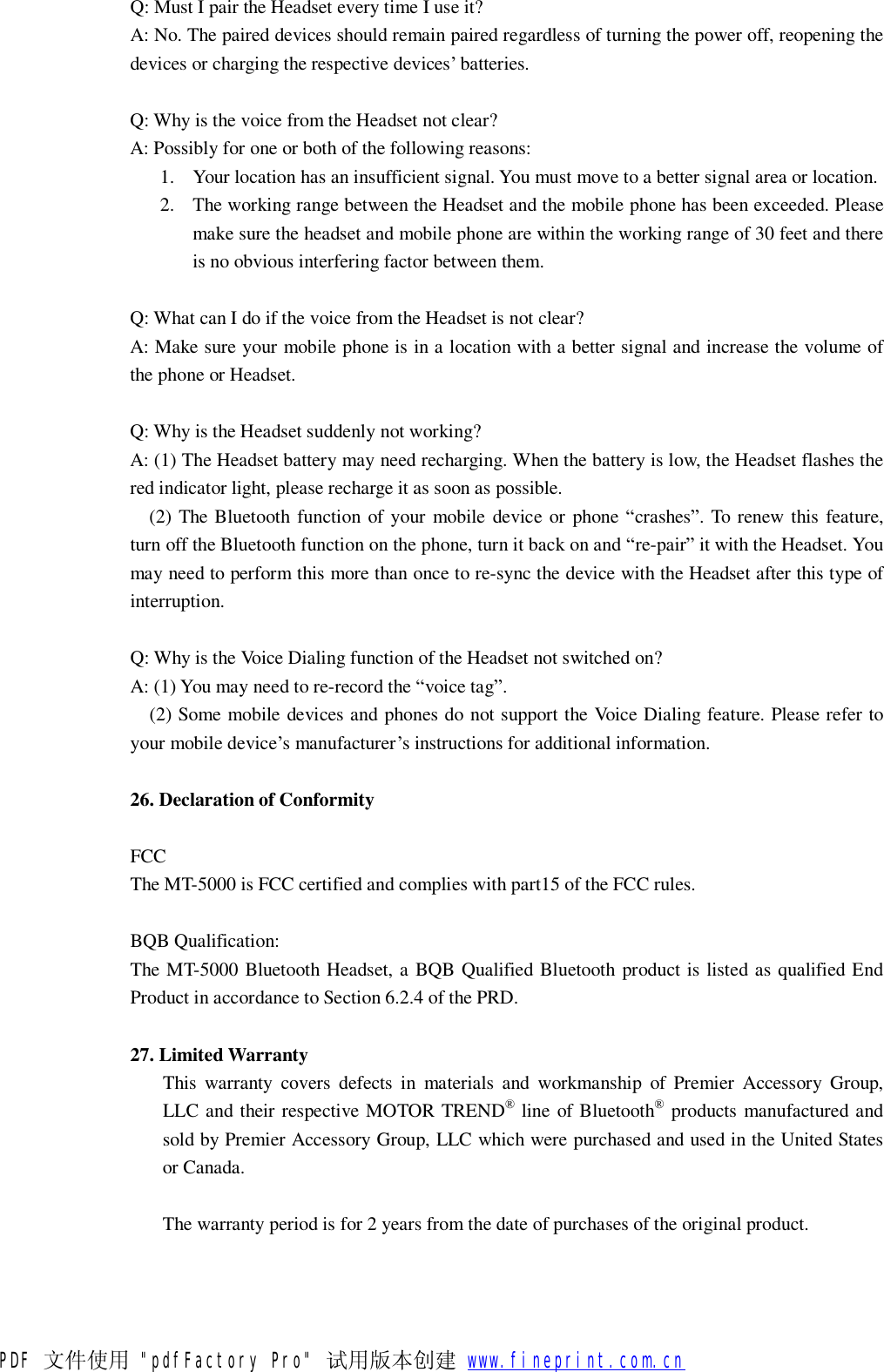 Q: Must I pair the Headset every time I use it? A: No. The paired devices should remain paired regardless of turning the power off, reopening the devices or charging the respective devices&rsquo; batteries.  Q: Why is the voice from the Headset not clear? A: Possibly for one or both of the following reasons: 1. Your location has an insufficient signal. You must move to a better signal area or location. 2. The working range between the Headset and the mobile phone has been exceeded. Please make sure the headset and mobile phone are within the working range of 30 feet and there is no obvious interfering factor between them.  Q: What can I do if the voice from the Headset is not clear? A: Make sure your mobile phone is in a location with a better signal and increase the volume of the phone or Headset.  Q: Why is the Headset suddenly not working? A: (1) The Headset battery may need recharging. When the battery is low, the Headset flashes the red indicator light, please recharge it as soon as possible.   (2) The Bluetooth function of your mobile device or phone &ldquo;crashes&rdquo;. To renew this feature, turn off the Bluetooth function on the phone, turn it back on and &ldquo;re-pair&rdquo; it with the Headset. You may need to perform this more than once to re-sync the device with the Headset after this type of interruption.  Q: Why is the Voice Dialing function of the Headset not switched on? A: (1) You may need to re-record the &ldquo;voice tag&rdquo;.   (2) Some mobile devices and phones do not support the Voice Dialing feature. Please refer to your mobile device&rsquo;s manufacturer&rsquo;s instructions for additional information.  26. Declaration of Conformity  FCC The MT-5000 is FCC certified and complies with part15 of the FCC rules.  BQB Qualification: The MT-5000 Bluetooth Headset, a BQB Qualified Bluetooth product is listed as qualified End Product in accordance to Section 6.2.4 of the PRD.  27. Limited Warranty This warranty covers defects in materials and workmanship of Premier Accessory Group, LLC and their respective MOTOR TREND&reg; line of Bluetooth&reg; products manufactured and sold by Premier Accessory Group, LLC which were purchased and used in the United States or Canada.  The warranty period is for 2 years from the date of purchases of the original product. PDF 文件使用 "pdfFactory Pro" 试用版本创建           www.fineprint.com.cn