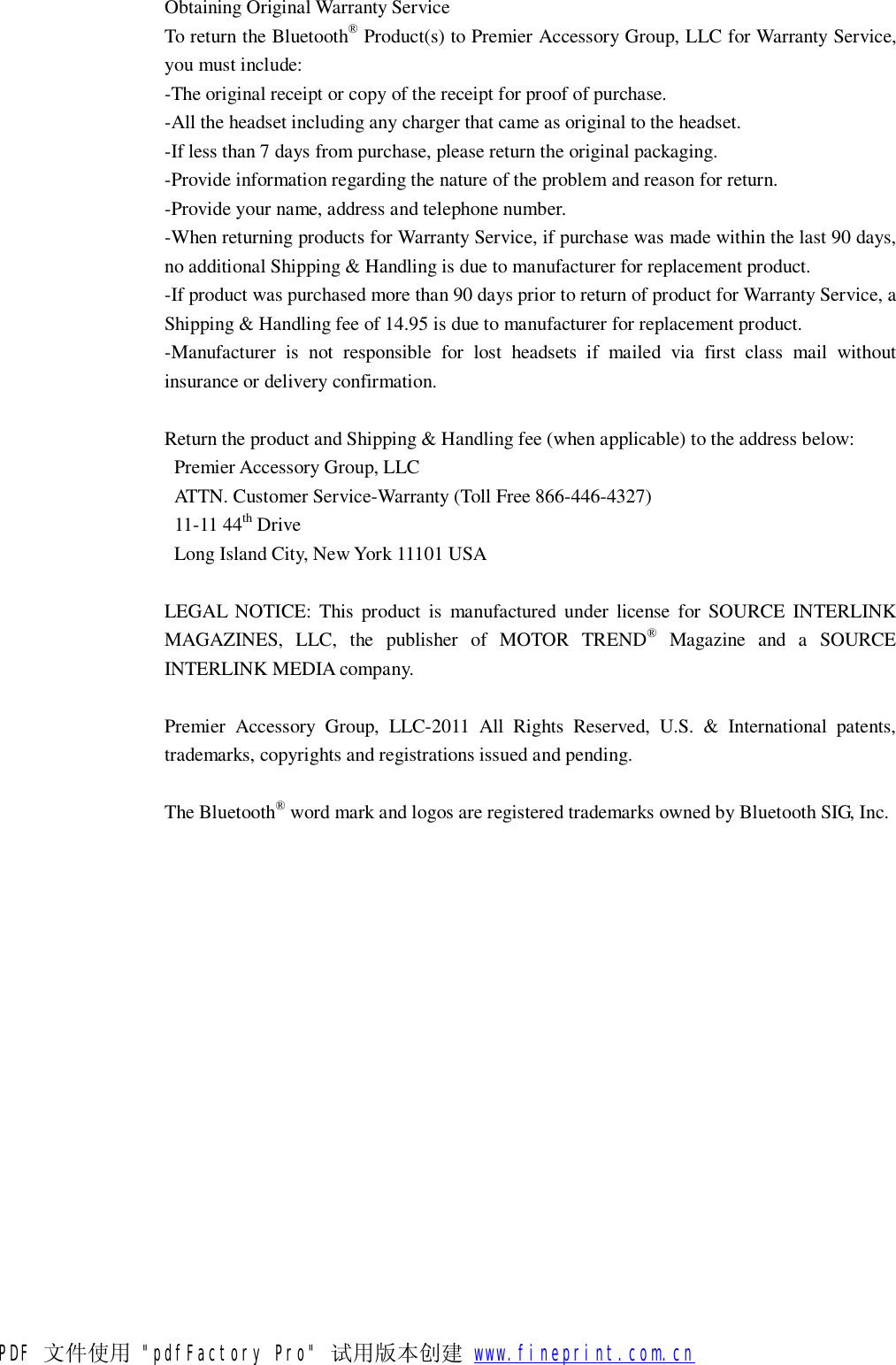  Obtaining Original Warranty Service To return the Bluetooth&reg; Product(s) to Premier Accessory Group, LLC for Warranty Service, you must include: -The original receipt or copy of the receipt for proof of purchase. -All the headset including any charger that came as original to the headset. -If less than 7 days from purchase, please return the original packaging. -Provide information regarding the nature of the problem and reason for return. -Provide your name, address and telephone number. -When returning products for Warranty Service, if purchase was made within the last 90 days, no additional Shipping &amp; Handling is due to manufacturer for replacement product. -If product was purchased more than 90 days prior to return of product for Warranty Service, a Shipping &amp; Handling fee of 14.95 is due to manufacturer for replacement product. -Manufacturer is not responsible for lost headsets if mailed via first class mail without insurance or delivery confirmation.  Return the product and Shipping &amp; Handling fee (when applicable) to the address below:  Premier Accessory Group, LLC  ATTN. Customer Service-Warranty (Toll Free 866-446-4327)  11-11 44th Drive  Long Island City, New York 11101 USA  LEGAL NOTICE: This product is manufactured under license for SOURCE INTERLINK MAGAZINES, LLC, the publisher of MOTOR TREND&reg; Magazine and a SOURCE INTERLINK MEDIA company.  Premier Accessory Group, LLC-2011 All Rights Reserved, U.S. &amp; International patents, trademarks, copyrights and registrations issued and pending.  The Bluetooth&reg; word mark and logos are registered trademarks owned by Bluetooth SIG, Inc. PDF 文件使用 "pdfFactory Pro" 试用版本创建           www.fineprint.com.cn