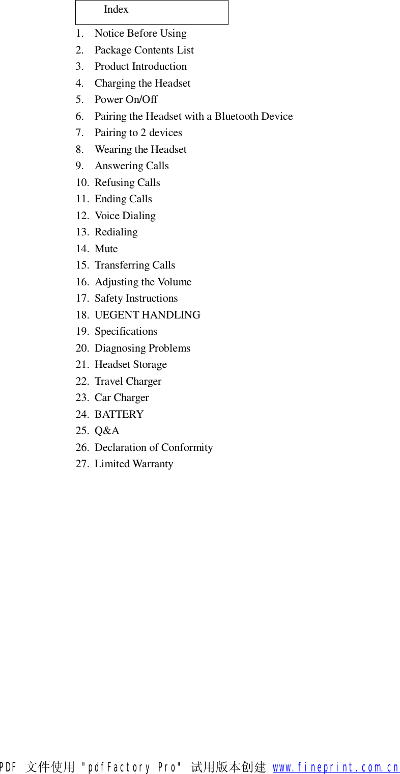      Index 1. Notice Before Using 2. Package Contents List 3. Product Introduction 4. Charging the Headset 5. Power On/Off 6. Pairing the Headset with a Bluetooth Device 7. Pairing to 2 devices 8. Wearing the Headset 9. Answering Calls 10. Refusing Calls 11. Ending Calls 12. Voice Dialing 13. Redialing 14. Mute 15. Transferring Calls 16. Adjusting the Volume 17. Safety Instructions 18. UEGENT HANDLING 19. Specifications 20. Diagnosing Problems 21. Headset Storage 22. Travel Charger  23. Car Charger 24. BATTERY 25. Q&amp;A 26. Declaration of Conformity 27. Limited Warranty   PDF 文件使用 "pdfFactory Pro" 试用版本创建           www.fineprint.com.cn