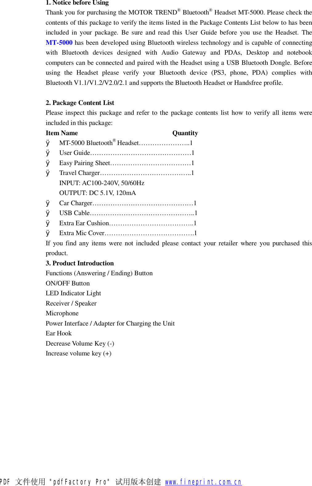 1. Notice before Using Thank you for purchasing the MOTOR TREND&reg; Bluetooth&reg; Headset MT-5000. Please check the contents of this package to verify the items listed in the Package Contents List below to has been included in your package. Be sure and read this User Guide before you use the Headset. The MT-5000 has been developed using Bluetooth wireless technology and is capable of connecting with Bluetooth devices designed with Audio Gateway and PDAs, Desktop and notebook computers can be connected and paired with the Headset using a USB Bluetooth Dongle. Before using the Headset please verify your Bluetooth device (PS3, phone, PDA) complies with Bluetooth V1.1/V1.2/V2.0/2.1 and supports the Bluetooth Headset or Handsfree profile.  2. Package Content List Please inspect this package and refer to the package contents list how to verify all items were included in this package: Item Name                            Quantity &Oslash; MT-5000 Bluetooth&reg; Headset&hellip;&hellip;&hellip;&hellip;&hellip;&hellip;&hellip;..1 &Oslash; User Guide&hellip;&hellip;&hellip;&hellip;&hellip;&hellip;&hellip;&hellip;&hellip;&hellip;&hellip;&hellip;&hellip;&hellip;&hellip;1 &Oslash; Easy Pairing Sheet&hellip;&hellip;&hellip;&hellip;&hellip;&hellip;&hellip;&hellip;&hellip;&hellip;&hellip;&hellip;1 &Oslash; Travel Charger&hellip;&hellip;&hellip;&hellip;&hellip;&hellip;&hellip;&hellip;&hellip;&hellip;&hellip;&hellip;&hellip;..1 INPUT: AC100-240V, 50/60Hz OUTPUT: DC 5.1V, 120mA &Oslash; Car Charger&hellip;&hellip;&hellip;&hellip;&hellip;&hellip;&hellip;&hellip;&hellip;&hellip;&hellip;&hellip;&hellip;&hellip;&hellip;1 &Oslash; USB Cable&hellip;&hellip;&hellip;&hellip;&hellip;&hellip;&hellip;&hellip;&hellip;&hellip;&hellip;&hellip;&hellip;&hellip;&hellip;..1 &Oslash; Extra Ear Cushion&hellip;&hellip;&hellip;&hellip;&hellip;&hellip;&hellip;&hellip;&hellip;&hellip;&hellip;&hellip;..1 &Oslash; Extra Mic Cover&hellip;&hellip;&hellip;&hellip;&hellip;&hellip;&hellip;&hellip;&hellip;&hellip;&hellip;&hellip;&hellip;.1 If you find any items were not included please contact your retailer where you purchased this product. 3. Product Introduction   Functions (Answering / Ending) Button  ON/OFF Button LED Indicator Light Receiver / Speaker Microphone Power Interface / Adapter for Charging the Unit Ear Hook Decrease Volume Key (-)  Increase volume key (+)  PDF 文件使用 "pdfFactory Pro" 试用版本创建           www.fineprint.com.cn