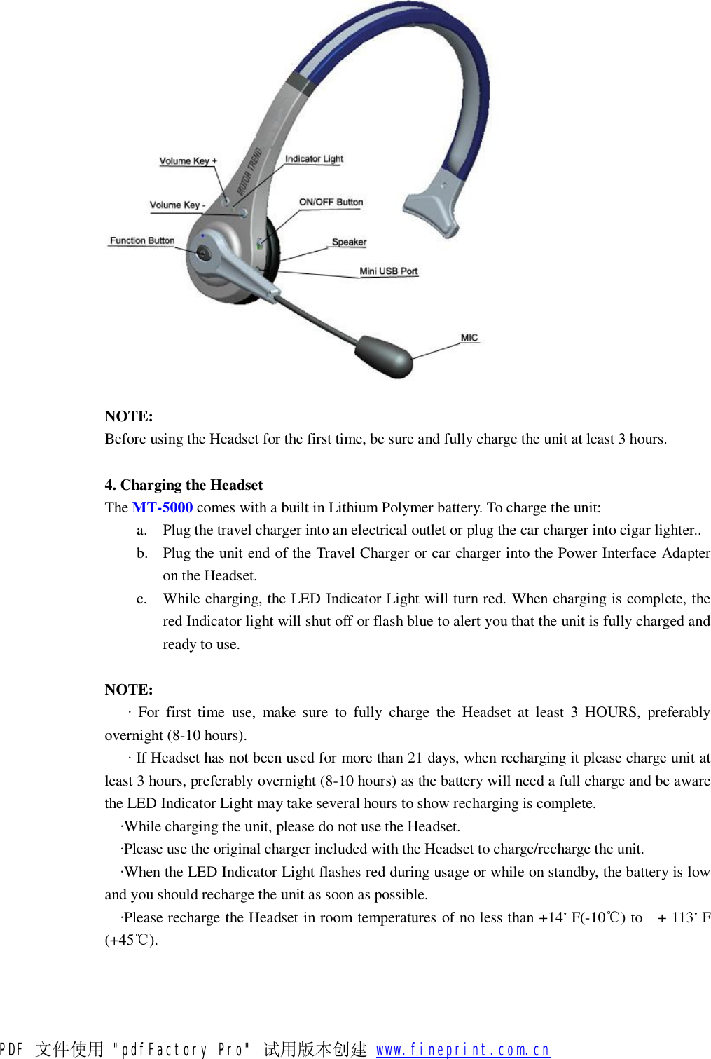  NOTE: Before using the Headset for the first time, be sure and fully charge the unit at least 3 hours.  4. Charging the Headset   The MT-5000 comes with a built in Lithium Polymer battery. To charge the unit: a. Plug the travel charger into an electrical outlet or plug the car charger into cigar lighter.. b. Plug the unit end of the Travel Charger or car charger into the Power Interface Adapter on the Headset. c. While charging, the LED Indicator Light will turn red. When charging is complete, the red Indicator light will shut off or flash blue to alert you that the unit is fully charged and ready to use.  NOTE:    &middot; For first time use, make sure to fully charge the Headset at least 3 HOURS, preferably overnight (8-10 hours).    &middot; If Headset has not been used for more than 21 days, when recharging it please charge unit at least 3 hours, preferably overnight (8-10 hours) as the battery will need a full charge and be aware the LED Indicator Light may take several hours to show recharging is complete.   &middot;While charging the unit, please do not use the Headset.   &middot;Please use the original charger included with the Headset to charge/recharge the unit.   &middot;When the LED Indicator Light flashes red during usage or while on standby, the battery is low and you should recharge the unit as soon as possible.   &middot;Please recharge the Headset in room temperatures of no less than +14。F(-10℃) to  + 113。F (+45℃). PDF 文件使用 "pdfFactory Pro" 试用版本创建           www.fineprint.com.cn