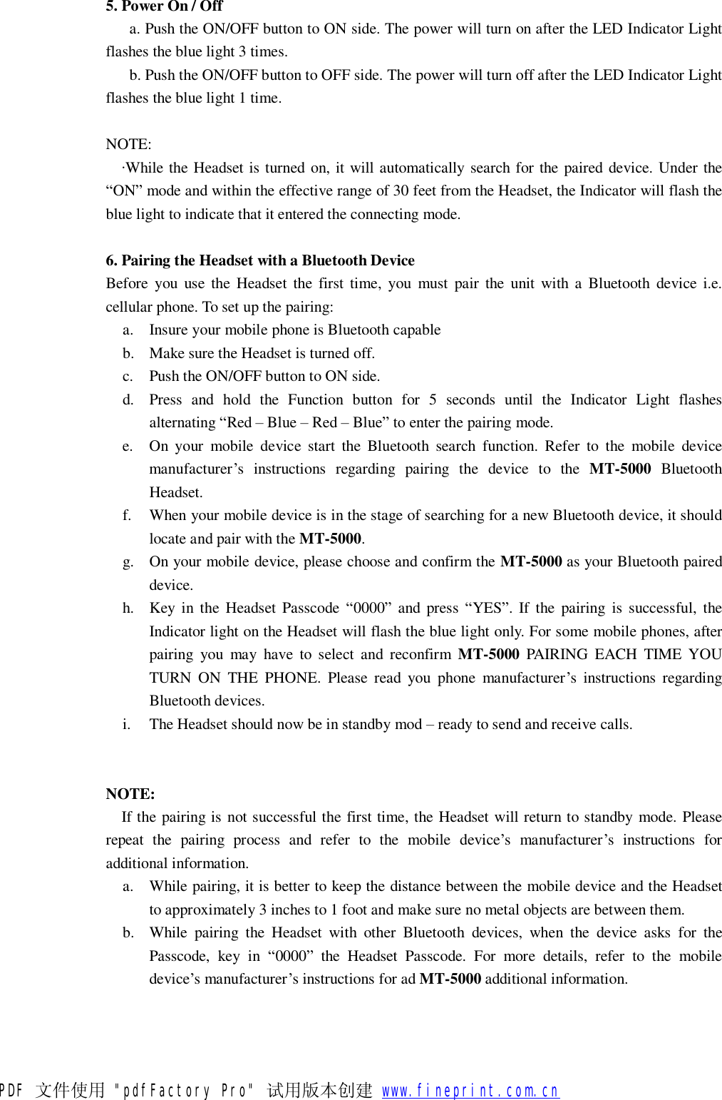  5. Power On / Off    a. Push the ON/OFF button to ON side. The power will turn on after the LED Indicator Light flashes the blue light 3 times.    b. Push the ON/OFF button to OFF side. The power will turn off after the LED Indicator Light flashes the blue light 1 time.  NOTE:   &middot;While the Headset is turned on, it will automatically search for the paired device. Under the &ldquo;ON&rdquo; mode and within the effective range of 30 feet from the Headset, the Indicator will flash the blue light to indicate that it entered the connecting mode.  6. Pairing the Headset with a Bluetooth Device Before you use the Headset the first time, you must pair the unit with a Bluetooth device i.e. cellular phone. To set up the pairing: a. Insure your mobile phone is Bluetooth capable b. Make sure the Headset is turned off. c. Push the ON/OFF button to ON side. d. Press and hold the Function button for 5 seconds until the Indicator Light flashes alternating &ldquo;Red &ndash; Blue &ndash; Red &ndash; Blue&rdquo; to enter the pairing mode. e. On your mobile device start the Bluetooth search function. Refer to the mobile device manufacturer&rsquo;s instructions regarding pairing the device to the  MT-5000 Bluetooth Headset. f. When your mobile device is in the stage of searching for a new Bluetooth device, it should locate and pair with the MT-5000. g. On your mobile device, please choose and confirm the MT-5000 as your Bluetooth paired device. h. Key in the Headset Passcode  &ldquo;0000&rdquo; and press &ldquo;YES&rdquo;. If the pairing is successful, the Indicator light on the Headset will flash the blue light only. For some mobile phones, after pairing you may have to select and reconfirm  MT-5000 PAIRING EACH TIME YOU TURN ON THE PHONE. Please read you phone manufacturer&rsquo;s instructions regarding Bluetooth devices. i. The Headset should now be in standby mod &ndash; ready to send and receive calls.   NOTE:   If the pairing is not successful the first time, the Headset will return to standby mode. Please repeat the pairing process and refer to the mobile device&rsquo;s manufacturer&rsquo;s instructions for additional information. a. While pairing, it is better to keep the distance between the mobile device and the Headset to approximately 3 inches to 1 foot and make sure no metal objects are between them. b. While pairing the Headset with other Bluetooth devices, when the device asks for the Passcode, key in  &ldquo;0000&rdquo; the Headset Passcode. For more details, refer to the mobile device&rsquo;s manufacturer&rsquo;s instructions for ad MT-5000 additional information.  PDF 文件使用 "pdfFactory Pro" 试用版本创建           www.fineprint.com.cn