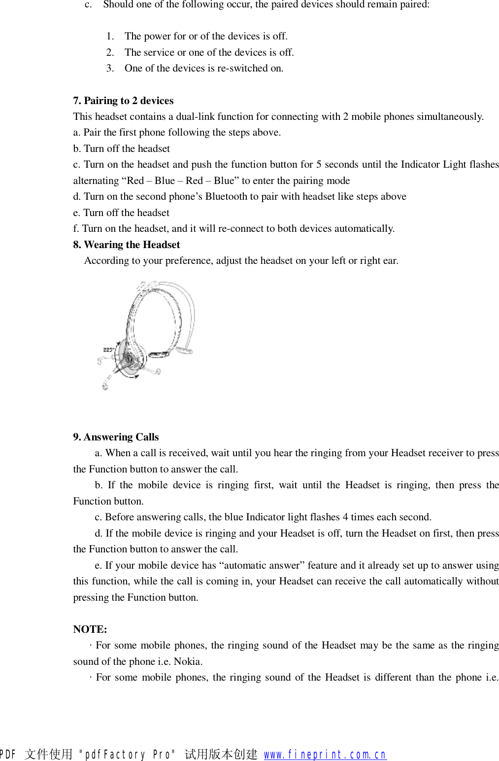 c. Should one of the following occur, the paired devices should remain paired: 1. The power for or of the devices is off. 2. The service or one of the devices is off. 3. One of the devices is re-switched on.  7. Pairing to 2 devices This headset contains a dual-link function for connecting with 2 mobile phones simultaneously. a. Pair the first phone following the steps above. b. Turn off the headset c. Turn on the headset and push the function button for 5 seconds until the Indicator Light flashes alternating &ldquo;Red &ndash; Blue &ndash; Red &ndash; Blue&rdquo; to enter the pairing mode d. Turn on the second phone&rsquo;s Bluetooth to pair with headset like steps above e. Turn off the headset f. Turn on the headset, and it will re-connect to both devices automatically. 8. Wearing the Headset    According to your preference, adjust the headset on your left or right ear.    9. Answering Calls  a. When a call is received, wait until you hear the ringing from your Headset receiver to press the Function button to answer the call. b. If the mobile device is ringing first, wait until the Headset is ringing, then press the Function button. c. Before answering calls, the blue Indicator light flashes 4 times each second. d. If the mobile device is ringing and your Headset is off, turn the Headset on first, then press the Function button to answer the call. e. If your mobile device has &ldquo;automatic answer&rdquo; feature and it already set up to answer using this function, while the call is coming in, your Headset can receive the call automatically without pressing the Function button.  NOTE:    &middot; For some mobile phones, the ringing sound of the Headset may be the same as the ringing sound of the phone i.e. Nokia.    &middot; For some mobile phones, the ringing sound of the Headset is different than the phone i.e. PDF 文件使用 "pdfFactory Pro" 试用版本创建           www.fineprint.com.cn