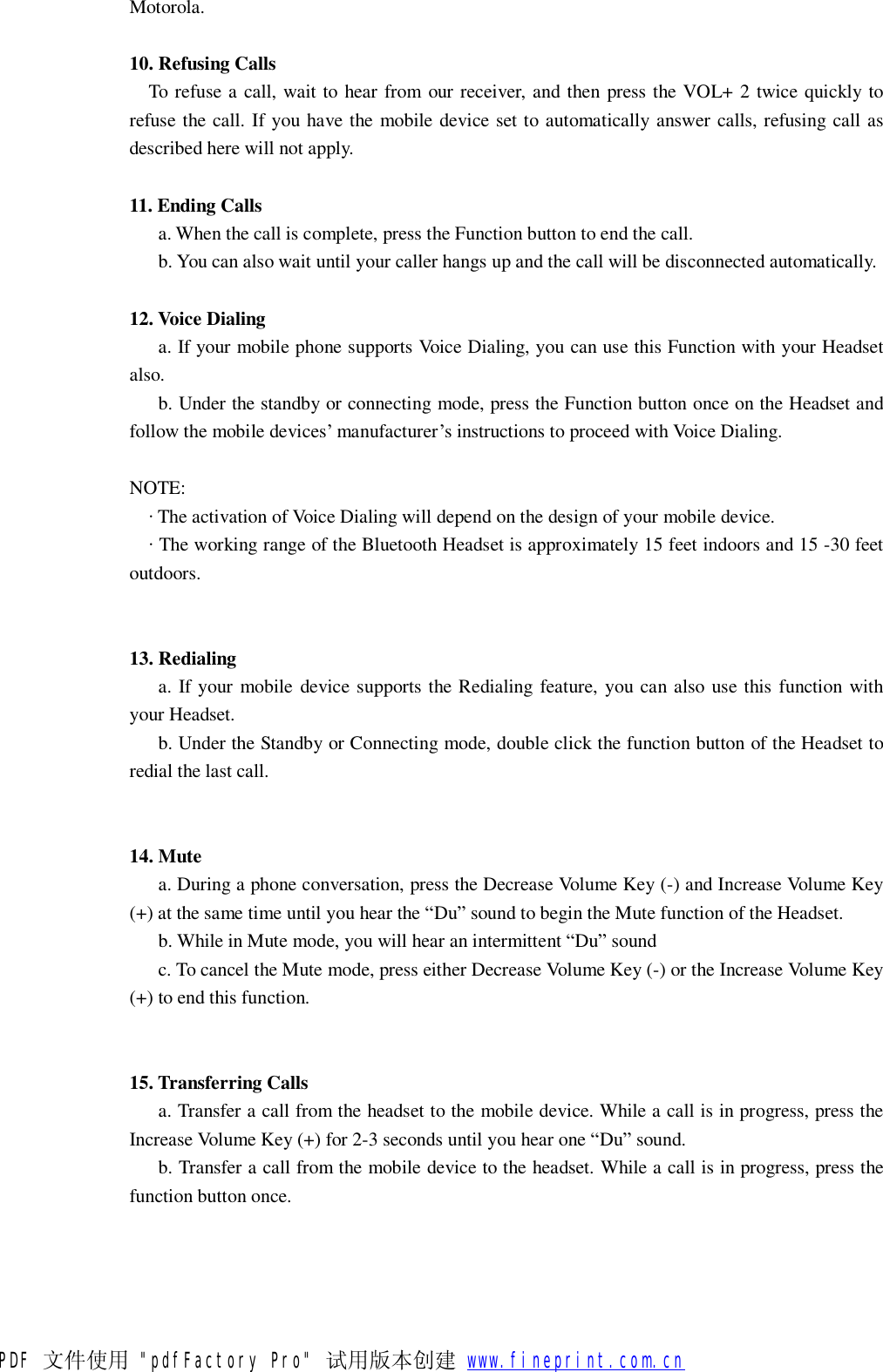 Motorola.  10. Refusing Calls    To refuse a call, wait to hear from our receiver, and then press the VOL+ 2 twice quickly to refuse the call. If you have the mobile device set to automatically answer calls, refusing call as described here will not apply.  11. Ending Calls     a. When the call is complete, press the Function button to end the call.    b. You can also wait until your caller hangs up and the call will be disconnected automatically.  12. Voice Dialing     a. If your mobile phone supports Voice Dialing, you can use this Function with your Headset also.    b. Under the standby or connecting mode, press the Function button once on the Headset and follow the mobile devices&rsquo; manufacturer&rsquo;s instructions to proceed with Voice Dialing.  NOTE:   &middot; The activation of Voice Dialing will depend on the design of your mobile device.   &middot; The working range of the Bluetooth Headset is approximately 15 feet indoors and 15 -30 feet outdoors.   13. Redialing     a. If your mobile device supports the Redialing feature, you can also use this function with your Headset.    b. Under the Standby or Connecting mode, double click the function button of the Headset to redial the last call.   14. Mute     a. During a phone conversation, press the Decrease Volume Key (-) and Increase Volume Key (+) at the same time until you hear the &ldquo;Du&rdquo; sound to begin the Mute function of the Headset.    b. While in Mute mode, you will hear an intermittent &ldquo;Du&rdquo; sound    c. To cancel the Mute mode, press either Decrease Volume Key (-) or the Increase Volume Key (+) to end this function.    15. Transferring Calls     a. Transfer a call from the headset to the mobile device. While a call is in progress, press the Increase Volume Key (+) for 2-3 seconds until you hear one &ldquo;Du&rdquo; sound. b. Transfer a call from the mobile device to the headset. While a call is in progress, press the function button once.   PDF 文件使用 "pdfFactory Pro" 试用版本创建           www.fineprint.com.cn