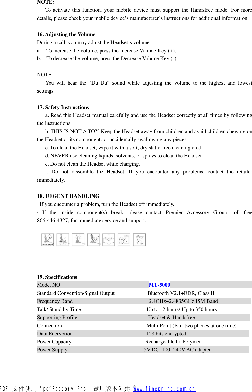 NOTE: To activate this function, your mobile device must support the Handsfree mode. For more details, please check your mobile device&rsquo;s manufacturer&rsquo;s instructions for additional information.  16. Adjusting the Volume  During a call, you may adjust the Headset&rsquo;s volume. a. To increase the volume, press the Increase Volume Key (+). b. To decrease the volume, press the Decrease Volume Key (-).  NOTE: You will hear the  &ldquo;Du Du&rdquo; sound while adjusting the volume to the highest and lowest settings.  17. Safety Instructions  a. Read this Headset manual carefully and use the Headset correctly at all times by following the instructions. b. THIS IS NOT A TOY. Keep the Headset away from children and avoid children chewing on the Headset or its components or accidentally swallowing any pieces. c. To clean the Headset, wipe it with a soft, dry static-free cleaning cloth. d. NEVER use cleaning liquids, solvents, or sprays to clean the Headset. e. Do not clean the Headset while charging. f. Do not dissemble the Headset. If you encounter any problems, contact the retailer immediately.  18. UEGENT HANDLING  &middot; If you encounter a problem, turn the Headset off immediately. &middot; If the inside component(s) break, please contact Premier Accessory Group, toll free 866-446-4327, for immediate service and support.      19. Specifications  Model NO.                                MT-5000                               Standard Convention/Signal Output            Bluetooth V2.1+EDR, Class II Frequency Band                            2.4GHz~2.4835GHz,ISM Band             Talk/ Stand by Time                        Up to 12 hours/ Up to 350 hours Supporting Profile                          Headset &amp; Handsfree                     Connection                               Multi Point (Pair two phones at one time) Data Encryption                           128 bits encrypted                        Power Capacity                           Rechargeable Li-Polymer Power Supply                            5V DC, 100~240V AC adapter               PDF 文件使用 "pdfFactory Pro" 试用版本创建   &Ugrave;        www.fineprint.com.cn