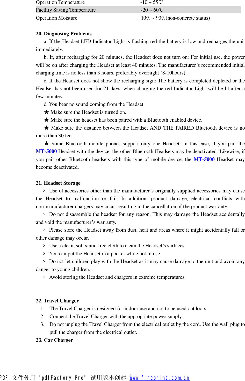 Operation Temperature                     -10 ~ 55℃ Facility Saving Temperature                 -20 ~ 60℃                              Operation Moisture                        10% ~ 90%(non-concrete status)  20. Diagnosing Problems a. If the Headset LED Indicator Light is flashing red-the battery is low and recharges the unit immediately. b. If, after recharging for 20 minutes, the Headset does not turn on: For initial use, the power will be on after charging the Headset at least 40 minutes. The manufacturer&rsquo;s recommended initial charging time is no less than 3 hours, preferably overnight (8-10hours). c. If the Headset does not show the recharging sign: The battery is completed depleted or the Headset has not been used for 21 days, when charging the red Indicator Light will be lit after a few minutes. d. You hear no sound coming from the Headset: ★ Make sure the Headset is turned on. ★ Make sure the headset has been paired with a Bluetooth enabled device. ★ Make sure the distance between the Headset AND THE PAIRED Bluetooth device is no more than 30 feet. ★ Some Bluetooth mobile phones support only one Headset. In this case, if you pair the MT-5000 Headset with the device, the other Bluetooth Headsets may be deactivated. Likewise, if you pair other Bluetooth headsets with this type of mobile device, the  MT-5000 Headset may become deactivated.  21. Headset Storage   ﹥ Use of accessories other than the manufacturer&rsquo;s originally supplied accessories may cause the Headset to malfunction or fail. In addition, product damage, electrical conflicts with non-manufacturer chargers may occur resulting in the cancellation of the product warranty.   ﹥ Do not disassemble the headset for any reason. This may damage the Headset accidentally and void the manufacturer&rsquo;s warranty.   ﹥ Please store the Headset away from dust, heat and areas where it might accidentally fall or other damage may occur.   ﹥ Use a clean, soft static-free cloth to clean the Headset&rsquo;s surfaces.   ﹥ You can put the Headset in a pocket while not in use.   ﹥ Do not let children play with the Headset as it may cause damage to the unit and avoid any danger to young children.   ﹥ Avoid storing the Headset and chargers in extreme temperatures.   22. Travel Charger  1. The Travel Charger is designed for indoor use and not to be used outdoors. 2. Connect the Travel Charger with the appropriate power supply. 3. Do not unplug the Travel Charger from the electrical outlet by the cord. Use the wall plug to pull the charger from the electrical outlet. 23. Car Charger PDF 文件使用 "pdfFactory Pro" 试用版本创建   &Ugrave;        www.fineprint.com.cn