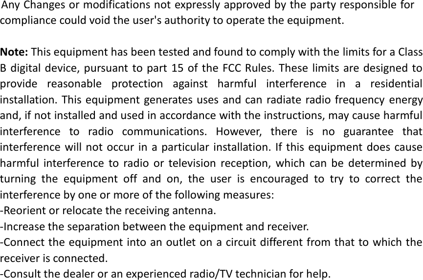 Any Changes or modifications not expressly approved by the party responsible for compliance could void the user's authority to operate the equipment.  Note: This equipment has been tested and found to comply with the limits for a Class B digital device, pursuant to part  15 of the FCC Rules.  These limits are designed  to provide  reasonable  protection  against  harmful  interference  in  a  residential installation. This equipment generates uses and can  radiate radio frequency energy and, if not installed and used in accordance with the instructions, may cause harmful interference  to  radio  communications.  However,  there  is  no  guarantee  that interference will not occur in  a  particular installation. If this equipment does cause harmful  interference  to  radio  or  television  reception,  which  can  be  determined  by turning  the  equipment  off  and  on,  the  user  is  encouraged  to  try  to  correct  the interference by one or more of the following measures: -Reorient or relocate the receiving antenna. -Increase the separation between the equipment and receiver. -Connect the equipment into an outlet on a circuit different from that to which the receiver is connected. -Consult the dealer or an experienced radio/TV technician for help.   