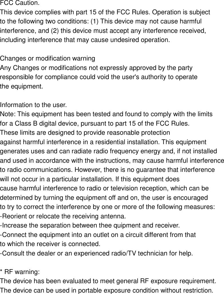 FCC Caution. This device complies with part 15 of the FCC Rules. Operation is subject to the following two conditions: (1) This device may not cause harmful interference, and (2) this device must accept any interference received, including interference that may cause undesired operation.  Changes or modification warning Any Changes or modifications not expressly approved by the party responsible for compliance could void the user's authority to operate the equipment.  Information to the user. Note: This equipment has been tested and found to comply with the limits for a Class B digital device, pursuant to part 15 of the FCC Rules. These limits are designed to provide reasonable protection against harmful interference in a residential installation. This equipment generates uses and can radiate radio frequency energy and, if not installed and used in accordance with the instructions, may cause harmful interference to radio communications. However, there is no guarantee that interference will not occur in a particular installation. If this equipment does cause harmful interference to radio or television reception, which can be determined by turning the equipment off and on, the user is encouraged to try to correct the interference by one or more of the following measures: -Reorient or relocate the receiving antenna. -Increase the separation between thee quipment and receiver. -Connect the equipment into an outlet on a circuit different from that to which the receiver is connected. -Consult the dealer or an experienced radio/TV technician for help.  * RF warning: The device has been evaluated to meet general RF exposure requirement. The device can be used in portable exposure condition without restriction. 