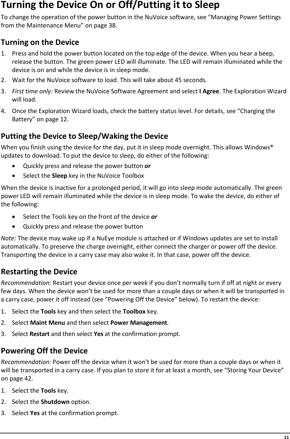     11 Turning the Device On or Off/Putting it to Sleep To change the operation of the power button in the NuVoice software, see “Managing Power Settings from the Maintenance Menu” on page 38. Turning on the Device 1. Press and hold the power button located on the top edge of the device. When you hear a beep, release the button. The green power LED will illuminate. The LED will remain illuminated while the device is on and while the device is in sleep mode. 2. Wait for the NuVoice software to load. This will take about 45 seconds. 3. First time only: Review the NuVoice Software Agreement and select I Agree. The Exploration Wizard will load. 4. Once the Exploration Wizard loads, check the battery status level. For details, see “Charging the Battery” on page 12. Putting the Device to Sleep/Waking the Device When you finish using the device for the day, put it in sleep mode overnight. This allows Windows® updates to download. To put the device to sleep, do either of the following: • Quickly press and release the power button or • Select the Sleep key in the NuVoice Toolbox When the device is inactive for a prolonged period, it will go into sleep mode automatically. The green power LED will remain illuminated while the device is in sleep mode. To wake the device, do either of the following: • Select the Tools key on the front of the device or • Quickly press and release the power button Note: The device may wake up if a NuEye module is attached or if Windows updates are set to install automatically. To preserve the charge overnight, either connect the charger or power off the device. Transporting the device in a carry case may also wake it. In that case, power off the device. Restarting the Device Recommendation: Restart your device once per week if you don’t normally turn if off at night or every few days. When the device won’t be used for more than a couple days or when it will be transported in a carry case, power it off instead (see “Powering Off the Device” below). To restart the device: 1. Select the Tools key and then select the Toolbox key. 2. Select Maint Menu and then select Power Management.  3. Select Restart and then select Yes at the confirmation prompt. Powering Off the Device Recommendation: Power off the device when it won’t be used for more than a couple days or when it will be transported in a carry case. If you plan to store it for at least a month, see “Storing Your Device” on page 42. 1. Select the Tools key. 2. Select the Shutdown option. 3. Select Yes at the confirmation prompt. 