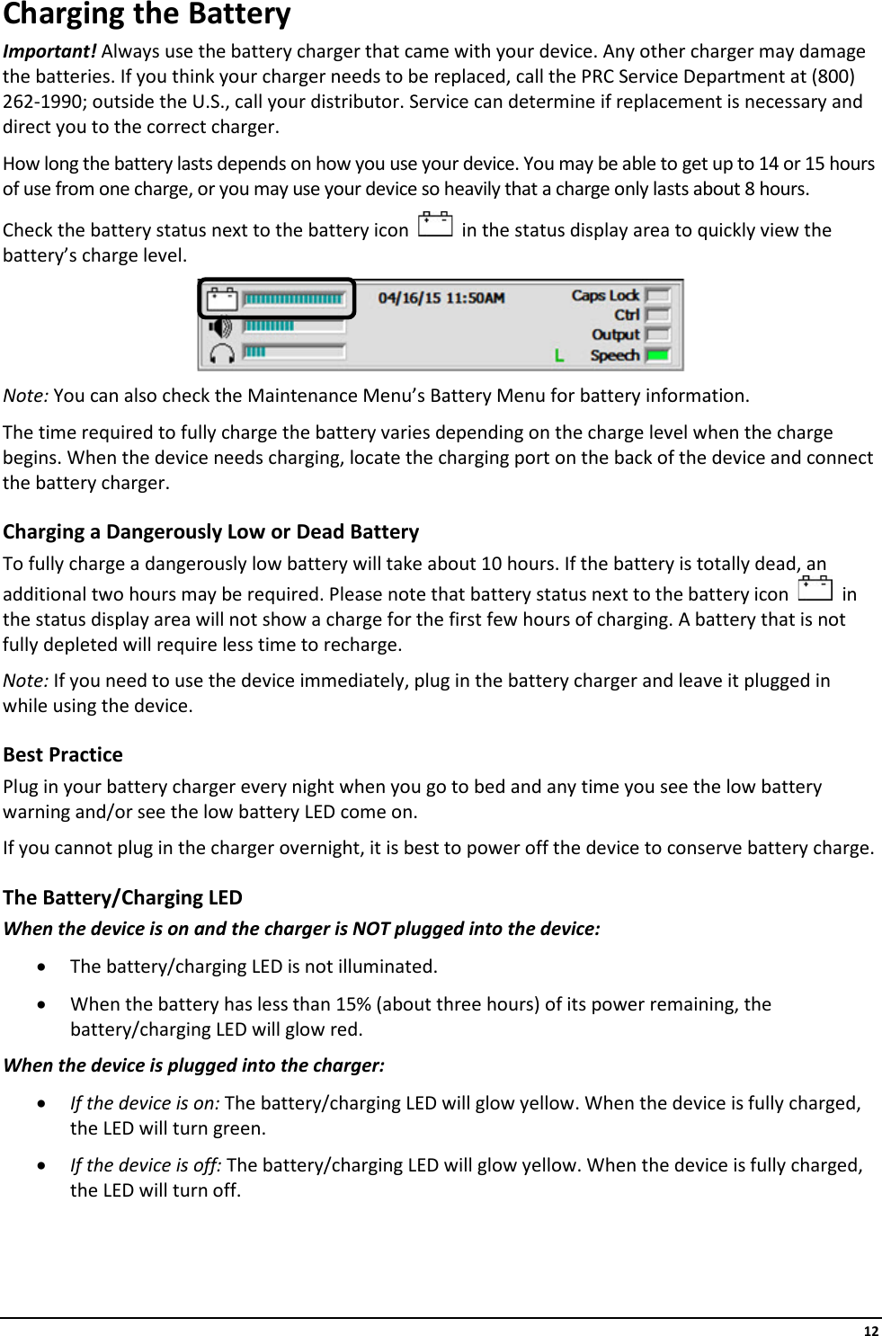     12 Charging the Battery Important! Always use the battery charger that came with your device. Any other charger may damage the batteries. If you think your charger needs to be replaced, call the PRC Service Department at (800) 262-1990; outside the U.S., call your distributor. Service can determine if replacement is necessary and direct you to the correct charger. How long the battery lasts depends on how you use your device. You may be able to get up to 14 or 15 hours of use from one charge, or you may use your device so heavily that a charge only lasts about 8 hours.  Check the battery status next to the battery icon     in the status display area to quickly view the battery’s charge level.  Note: You can also check the Maintenance Menu’s Battery Menu for battery information. The time required to fully charge the battery varies depending on the charge level when the charge begins. When the device needs charging, locate the charging port on the back of the device and connect the battery charger. Charging a Dangerously Low or Dead Battery To fully charge a dangerously low battery will take about 10 hours. If the battery is totally dead, an additional two hours may be required. Please note that battery status next to the battery icon     in the status display area will not show a charge for the first few hours of charging. A battery that is not fully depleted will require less time to recharge. Note: If you need to use the device immediately, plug in the battery charger and leave it plugged in while using the device. Best Practice Plug in your battery charger every night when you go to bed and any time you see the low battery warning and/or see the low battery LED come on. If you cannot plug in the charger overnight, it is best to power off the device to conserve battery charge. The Battery/Charging LED When the device is on and the charger is NOT plugged into the device: • The battery/charging LED is not illuminated. • When the battery has less than 15% (about three hours) of its power remaining, the battery/charging LED will glow red. When the device is plugged into the charger:  • If the device is on: The battery/charging LED will glow yellow. When the device is fully charged, the LED will turn green. • If the device is off: The battery/charging LED will glow yellow. When the device is fully charged, the LED will turn off.    