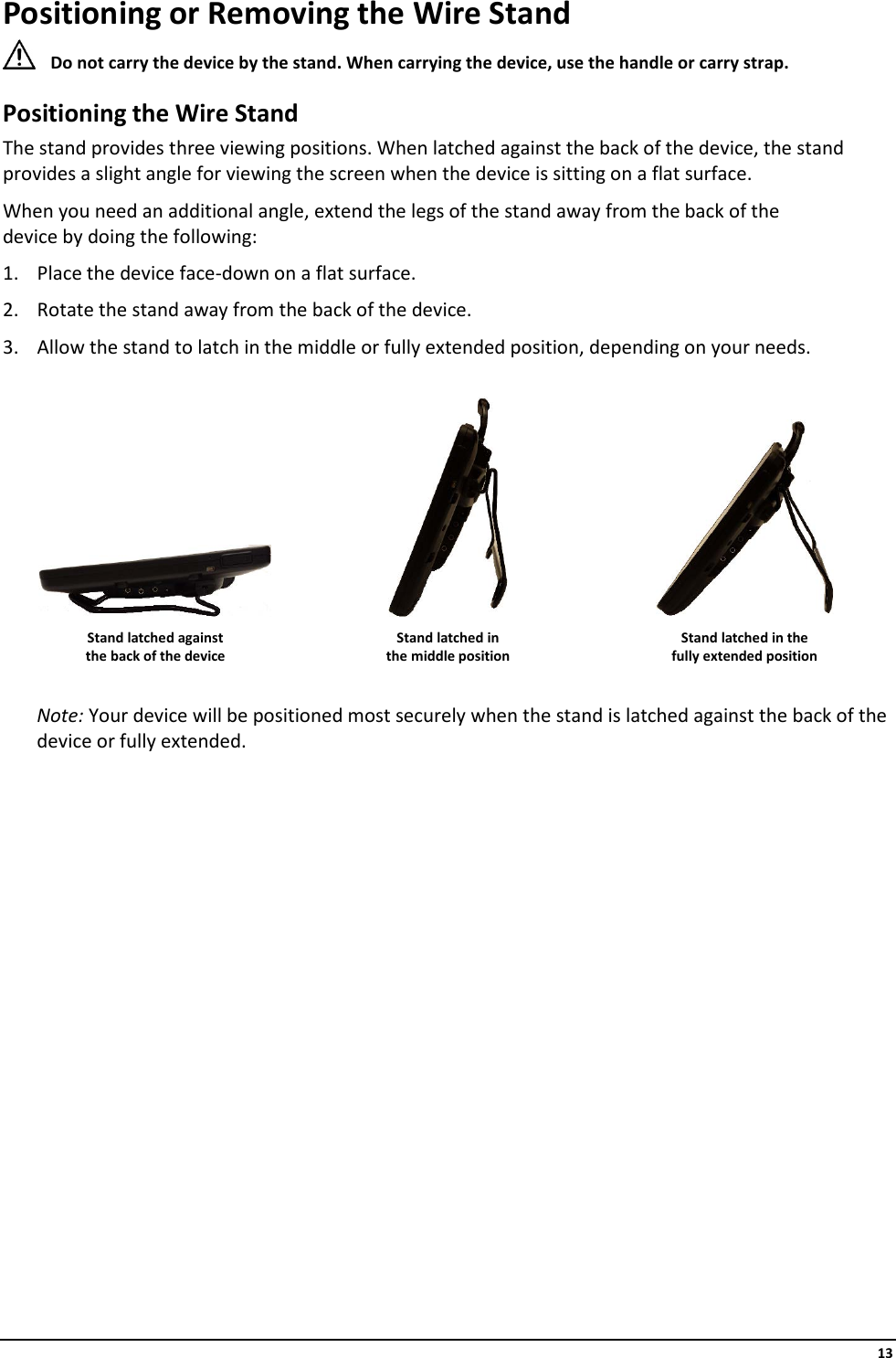     13 Positioning or Removing the Wire Stand  Do not carry the device by the stand. When carrying the device, use the handle or carry strap. Positioning the Wire Stand The stand provides three viewing positions. When latched against the back of the device, the stand provides a slight angle for viewing the screen when the device is sitting on a flat surface. When you need an additional angle, extend the legs of the stand away from the back of the  device by doing the following: 1. Place the device face-down on a flat surface. 2. Rotate the stand away from the back of the device. 3. Allow the stand to latch in the middle or fully extended position, depending on your needs.       Stand latched against the back of the device Stand latched in  the middle position Stand latched in the  fully extended position  Note: Your device will be positioned most securely when the stand is latched against the back of the device or fully extended.                