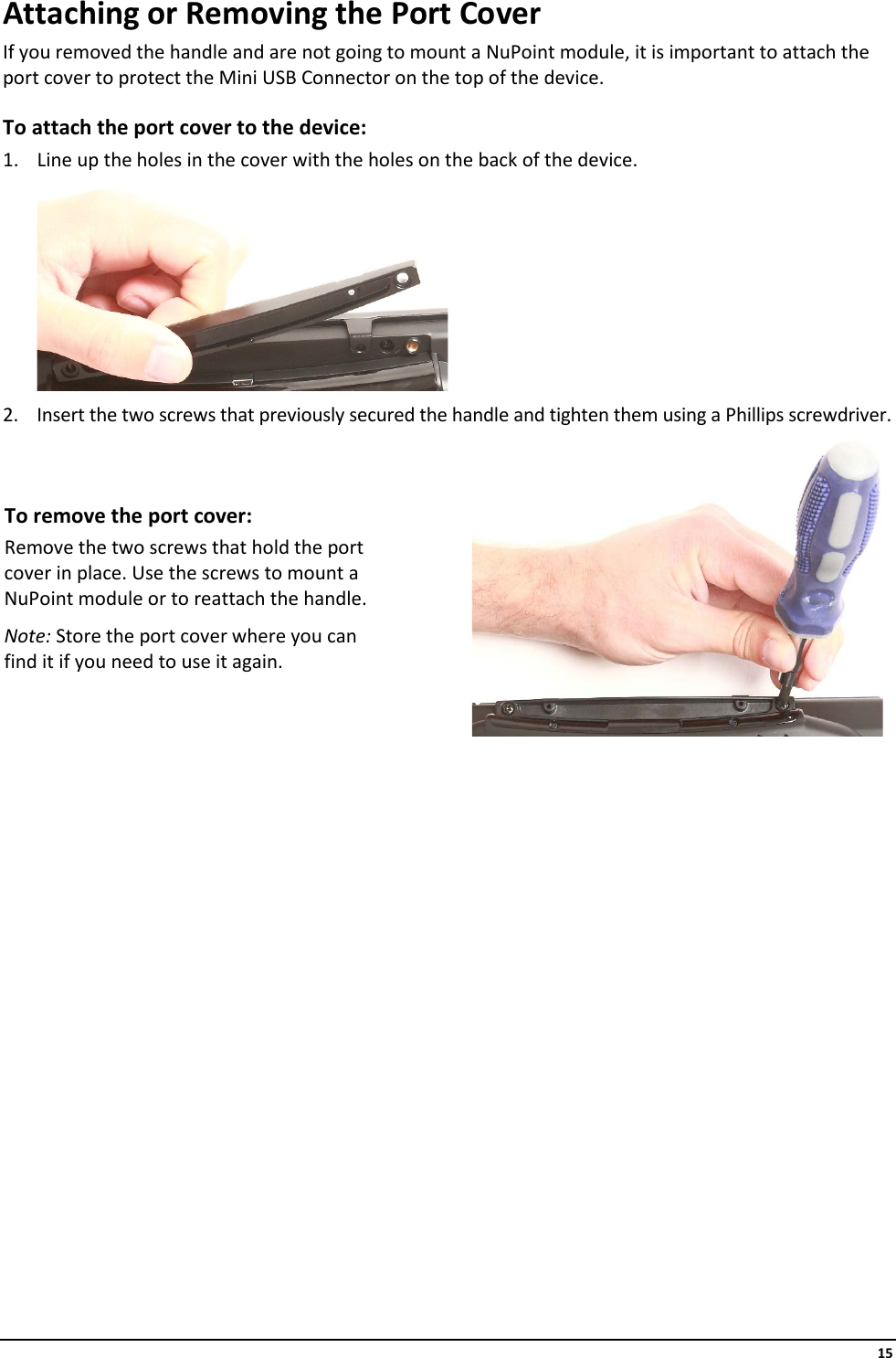     15 Attaching or Removing the Port Cover If you removed the handle and are not going to mount a NuPoint module, it is important to attach the port cover to protect the Mini USB Connector on the top of the device. To attach the port cover to the device: 1. Line up the holes in the cover with the holes on the back of the device.  2. Insert the two screws that previously secured the handle and tighten them using a Phillips screwdriver. To remove the port cover: Remove the two screws that hold the port cover in place. Use the screws to mount a NuPoint module or to reattach the handle. Note: Store the port cover where you can find it if you need to use it again.                  