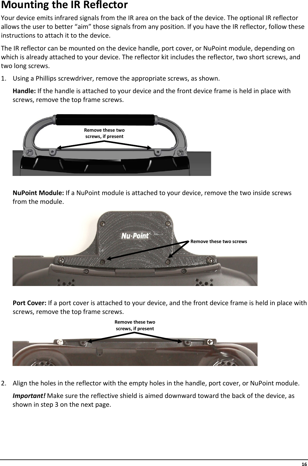     16 Mounting the IR Reflector Your device emits infrared signals from the IR area on the back of the device. The optional IR reflector allows the user to better “aim” those signals from any position. If you have the IR reflector, follow these instructions to attach it to the device. The IR reflector can be mounted on the device handle, port cover, or NuPoint module, depending on which is already attached to your device. The reflector kit includes the reflector, two short screws, and two long screws. 1. Using a Phillips screwdriver, remove the appropriate screws, as shown. Handle: If the handle is attached to your device and the front device frame is held in place with screws, remove the top frame screws.   NuPoint Module: If a NuPoint module is attached to your device, remove the two inside screws from the module.   Port Cover: If a port cover is attached to your device, and the front device frame is held in place with screws, remove the top frame screws.    2. Align the holes in the reflector with the empty holes in the handle, port cover, or NuPoint module. Important! Make sure the reflective shield is aimed downward toward the back of the device, as shown in step 3 on the next page.    Remove these two screws Remove these two screws, if present Remove these two screws, if present 