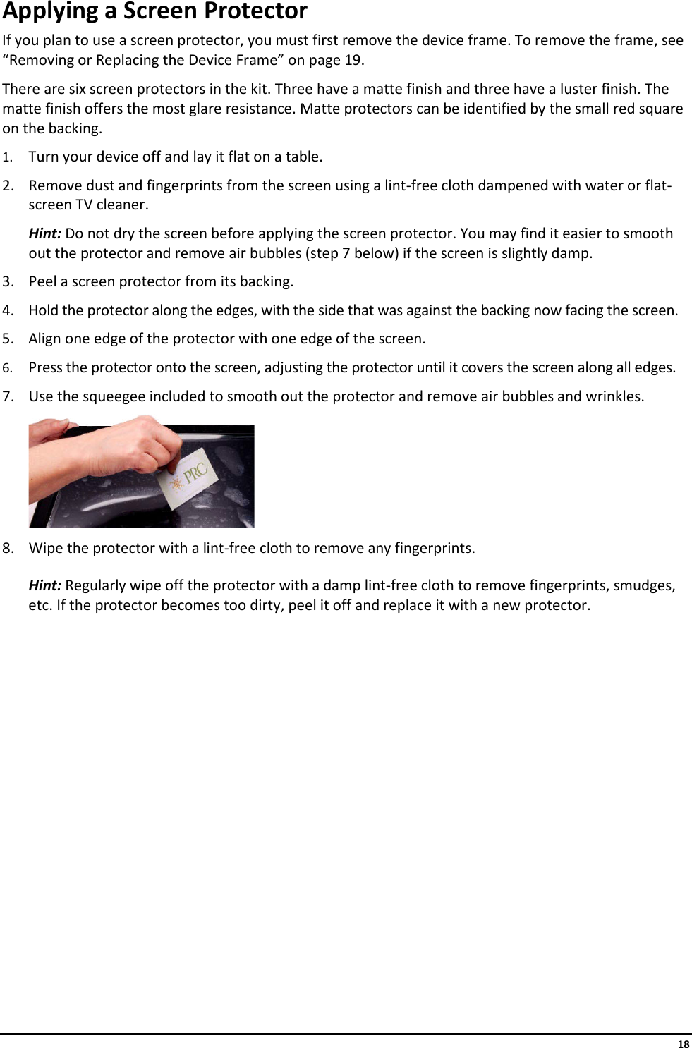     18 Applying a Screen Protector If you plan to use a screen protector, you must first remove the device frame. To remove the frame, see “Removing or Replacing the Device Frame” on page 19. There are six screen protectors in the kit. Three have a matte finish and three have a luster finish. The matte finish offers the most glare resistance. Matte protectors can be identified by the small red square on the backing. 1. Turn your device off and lay it flat on a table. 2. Remove dust and fingerprints from the screen using a lint-free cloth dampened with water or flat-screen TV cleaner.  Hint: Do not dry the screen before applying the screen protector. You may find it easier to smooth out the protector and remove air bubbles (step 7 below) if the screen is slightly damp. 3. Peel a screen protector from its backing. 4. Hold the protector along the edges, with the side that was against the backing now facing the screen. 5. Align one edge of the protector with one edge of the screen. 6. Press the protector onto the screen, adjusting the protector until it covers the screen along all edges. 7. Use the squeegee included to smooth out the protector and remove air bubbles and wrinkles.  8. Wipe the protector with a lint-free cloth to remove any fingerprints. Hint: Regularly wipe off the protector with a damp lint-free cloth to remove fingerprints, smudges, etc. If the protector becomes too dirty, peel it off and replace it with a new protector.               