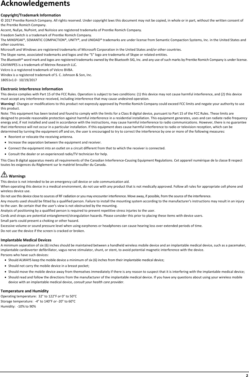     2 Acknowledgements Copyright/Trademark Information © 2017 Prentke Romich Company. All rights reserved. Under copyright laws this document may not be copied, in whole or in part, without the written consent of the Prentke Romich Company. Accent, NuEye, NuPoint, and NuVoice are registered trademarks of Prentke Romich Company. Freedom Switch is a trademark of Prentke Romich Company. The MINSPEAK®, SEMANTIC COMPACTION®, UNITY®, and UNIDAD® trademarks are under license from Semantic Compaction Systems, Inc. in the United States and other countries. Microsoft and Windows are registered trademarks of Microsoft Corporation in the United States and/or other countries. The Skype name, associated trademarks and logos and the “S” logo are trademarks of Skype or related entities. The Bluetooth® word mark and logos are registered trademarks owned by the Bluetooth SIG, Inc. and any use of such marks by Prentke Romich Company is under license. CAVIWIPES is a trademark of Metrex Research LLC. Velcro is a registered trademark of Velcro BVBA. Windex is a registered trademark of S. C. Johnson &amp; Son, Inc. 18051v1.0 ∙ 10/19/2017 Electronic Interference Information This device complies with Part 15 of the FCC Rules. Operation is subject to two conditions: (1) this device may not cause harmful interference, and (2) this device must accept any interference received, including interference that may cause undesired operation. Warning!  Changes or modifications to this product not expressly approved by Prentke Romich Company could exceed FCC limits and negate your authority to use this product.   Note: This equipment has been tested and found to comply with the limits for a Class B digital device, pursuant to Part 15 of the FCC Rules. These limits are designed to provide reasonable protection against harmful interference in a residential installation. This equipment generates, uses and can radiate radio frequency energy and, if not installed and used in accordance with the instructions, may cause harmful interference to radio communications. However, there is no guarantee that interference will not occur in a particular installation. If this equipment does cause harmful interference to radio or television reception, which can be determined by turning the equipment off and on, the user is encouraged to try to correct the interference by one or more of the following measures: • Reorient or relocate the receiving antenna. • Increase the separation between the equipment and receiver. • Connect the equipment into an outlet on a circuit different from that to which the receiver is connected. • Consult the dealer or an experienced radio/TV technician for help.  This Class B digital apparatus meets all requirements of the Canadian Interference-Causing Equipment Regulations. Cet appareil numérique de la classe B respect toutes les exigences du Règlement sur le matériel brouiller du Canada.  Warnings This device is not intended to be an emergency call device or sole communication aid. When operating this device in a medical environment, do not use with any product that is not medically approved. Follow all rules for appropriate cell phone and wireless device use. Do not use this device close to sources of RF radiation or you may encounter interference. Move away, if possible, from the source of the interference. Any mounts used should be fitted by a qualified person. Failure to install the mounting system according to the manufacturer&apos;s instructions may result in an injury to the user. Be certain that the user&apos;s view is not obstructed by the mounting. Analysis of positioning by a qualified person is required to prevent repetitive stress injuries to the user. Cords and straps are potential entanglement/strangulation hazards. Please consider this prior to placing these items with device users. Small parts could present a choking or other hazard. Excessive volume or sound pressure level when using earphones or headphones can cause hearing loss over extended periods of time. Do not use the device if the screen is cracked or broken. Implantable Medical Devices A minimum separation of six (6) inches should be maintained between a handheld wireless mobile device and an implantable medical device, such as a pacemaker, implantable cardioverter defibrillator, vagus nerve stimulator, shunt, or stent, to avoid potential magnetic interference with the device. Persons who have such devices: • Should ALWAYS keep the mobile device a minimum of six (6) inches from their implantable medical device; • Should not carry the mobile device in a breast pocket; • Should move the mobile device away from themselves immediately if there is any reason to suspect that it is interfering with the implantable medical device; • Should read and follow the directions from the manufacturer of the implantable medical device. If you have any questions about using your wireless mobile device with an implantable medical device, consult your health care provider. Temperature and Humidity Operating temperature:  32° to 122°F or 0° to 50°C Storage temperature:  -4° to 140°F or -20° to 60°C Humidity:  -10% to 90%    