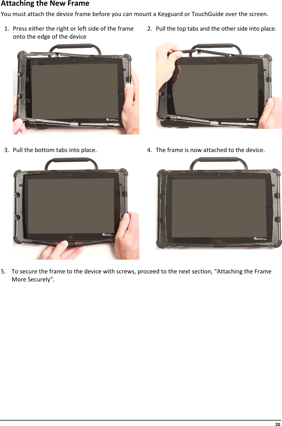     20 Attaching the New Frame You must attach the device frame before you can mount a Keyguard or TouchGuide over the screen.  1. Press either the right or left side of the frame onto the edge of the device 2. Pull the top tabs and the other side into place.         3. Pull the bottom tabs into place. 4. The frame is now attached to the device.        5. To secure the frame to the device with screws, proceed to the next section, “Attaching the Frame More Securely”.            