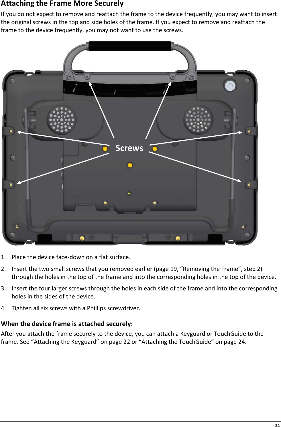     21 Attaching the Frame More Securely If you do not expect to remove and reattach the frame to the device frequently, you may want to insert the original screws in the top and side holes of the frame. If you expect to remove and reattach the frame to the device frequently, you may not want to use the screws.   1. Place the device face-down on a flat surface. 2. Insert the two small screws that you removed earlier (page 19, “Removing the Frame”, step 2) through the holes in the top of the frame and into the corresponding holes in the top of the device. 3. Insert the four larger screws through the holes in each side of the frame and into the corresponding holes in the sides of the device. 4. Tighten all six screws with a Phillips screwdriver. When the device frame is attached securely: After you attach the frame securely to the device, you can attach a Keyguard or TouchGuide to the frame. See “Attaching the Keyguard” on page 22 or “Attaching the TouchGuide” on page 24.       Screws 