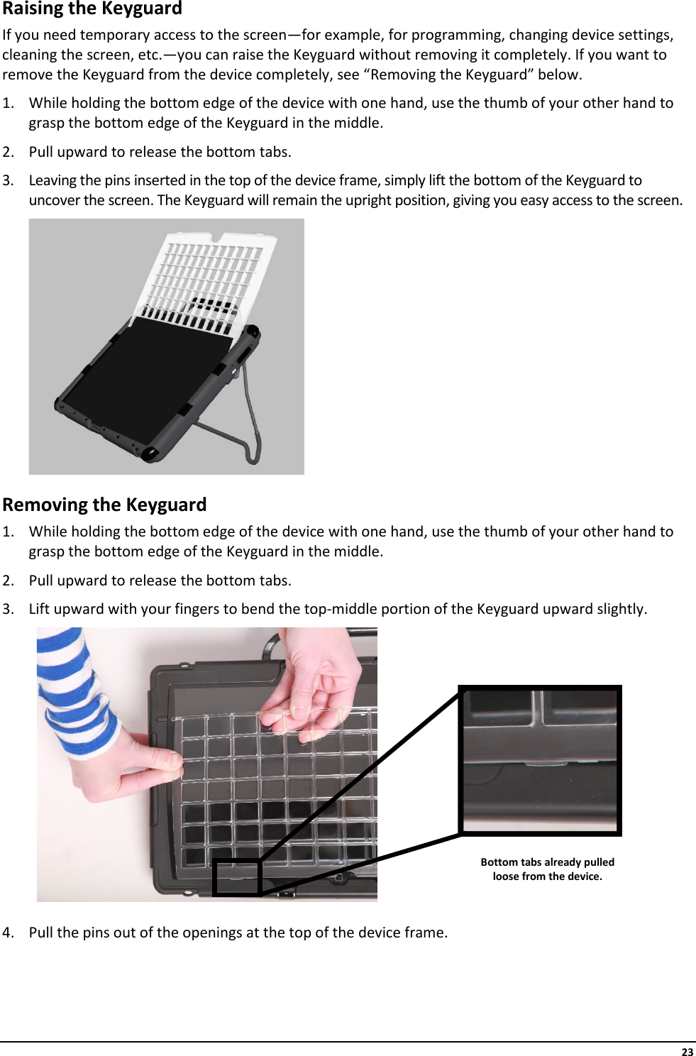     23 Raising the Keyguard If you need temporary access to the screen—for example, for programming, changing device settings, cleaning the screen, etc.—you can raise the Keyguard without removing it completely. If you want to remove the Keyguard from the device completely, see “Removing the Keyguard” below. 1. While holding the bottom edge of the device with one hand, use the thumb of your other hand to grasp the bottom edge of the Keyguard in the middle. 2. Pull upward to release the bottom tabs. 3. Leaving the pins inserted in the top of the device frame, simply lift the bottom of the Keyguard to uncover the screen. The Keyguard will remain the upright position, giving you easy access to the screen.  Removing the Keyguard 1. While holding the bottom edge of the device with one hand, use the thumb of your other hand to grasp the bottom edge of the Keyguard in the middle. 2. Pull upward to release the bottom tabs. 3. Lift upward with your fingers to bend the top-middle portion of the Keyguard upward slightly.      4. Pull the pins out of the openings at the top of the device frame.   Bottom tabs already pulled loose from the device. 