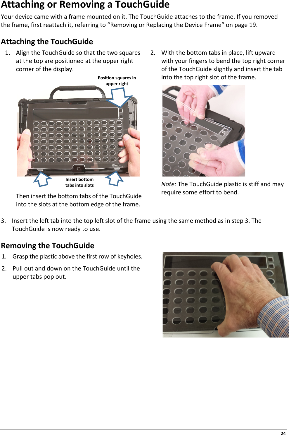     24 Attaching or Removing a TouchGuide Your device came with a frame mounted on it. The TouchGuide attaches to the frame. If you removed the frame, first reattach it, referring to “Removing or Replacing the Device Frame” on page 19. Attaching the TouchGuide 1. Align the TouchGuide so that the two squares at the top are positioned at the upper right corner of the display.  2. With the bottom tabs in place, lift upward with your fingers to bend the top right corner of the TouchGuide slightly and insert the tab into the top right slot of the frame.            Then insert the bottom tabs of the TouchGuide into the slots at the bottom edge of the frame.            Note: The TouchGuide plastic is stiff and may require some effort to bend.  3. Insert the left tab into the top left slot of the frame using the same method as in step 3. The TouchGuide is now ready to use. Removing the TouchGuide 1. Grasp the plastic above the first row of keyholes. 2. Pull out and down on the TouchGuide until the upper tabs pop out.         Position squares in upper right Insert bottom tabs into slots 