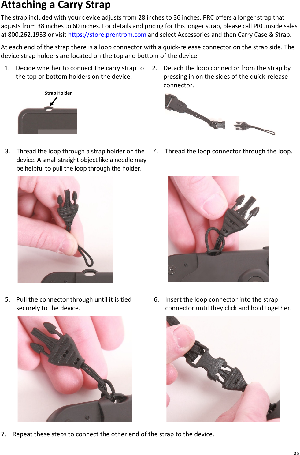     25 Attaching a Carry Strap The strap included with your device adjusts from 28 inches to 36 inches. PRC offers a longer strap that adjusts from 38 inches to 60 inches. For details and pricing for this longer strap, please call PRC inside sales at 800.262.1933 or visit https://store.prentrom.com and select Accessories and then Carry Case &amp; Strap. At each end of the strap there is a loop connector with a quick-release connector on the strap side. The device strap holders are located on the top and bottom of the device. 1. Decide whether to connect the carry strap to the top or bottom holders on the device. 2. Detach the loop connector from the strap by pressing in on the sides of the quick-release connector.                       3. Thread the loop through a strap holder on the device. A small straight object like a needle may be helpful to pull the loop through the holder. 4. Thread the loop connector through the loop.                       5. Pull the connector through until it is tied securely to the device. 6. Insert the loop connector into the strap connector until they click and hold together.                      7. Repeat these steps to connect the other end of the strap to the device. Strap Holder 