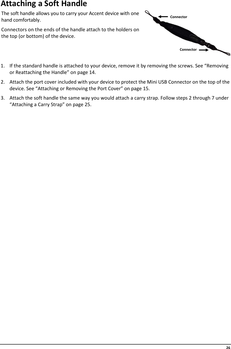     26 Attaching a Soft Handle The soft handle allows you to carry your Accent device with one hand comfortably.  Connectors on the ends of the handle attach to the holders on the top (or bottom) of the device.   1. If the standard handle is attached to your device, remove it by removing the screws. See “Removing or Reattaching the Handle” on page 14. 2. Attach the port cover included with your device to protect the Mini USB Connector on the top of the device. See “Attaching or Removing the Port Cover” on page 15. 3. Attach the soft handle the same way you would attach a carry strap. Follow steps 2 through 7 under “Attaching a Carry Strap” on page 25.                         Connector Connector 