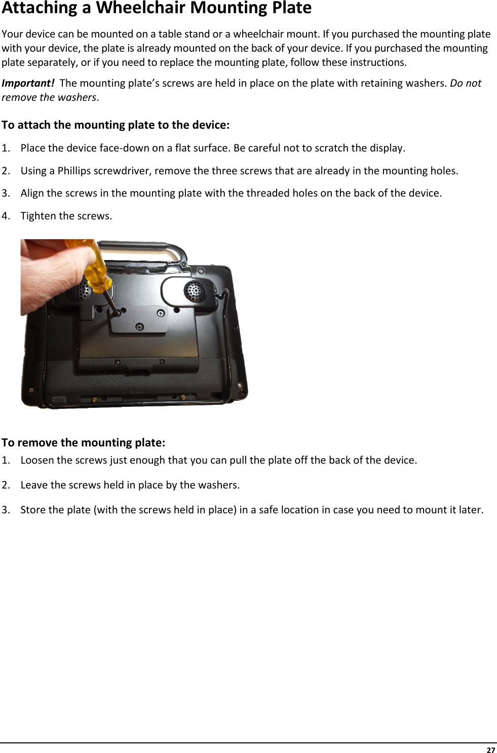     27 Attaching a Wheelchair Mounting Plate  Your device can be mounted on a table stand or a wheelchair mount. If you purchased the mounting plate with your device, the plate is already mounted on the back of your device. If you purchased the mounting plate separately, or if you need to replace the mounting plate, follow these instructions. Important!  The mounting plate’s screws are held in place on the plate with retaining washers. Do not remove the washers. To attach the mounting plate to the device:  1. Place the device face-down on a flat surface. Be careful not to scratch the display. 2. Using a Phillips screwdriver, remove the three screws that are already in the mounting holes. 3. Align the screws in the mounting plate with the threaded holes on the back of the device. 4. Tighten the screws.    To remove the mounting plate: 1. Loosen the screws just enough that you can pull the plate off the back of the device. 2. Leave the screws held in place by the washers. 3. Store the plate (with the screws held in place) in a safe location in case you need to mount it later.          