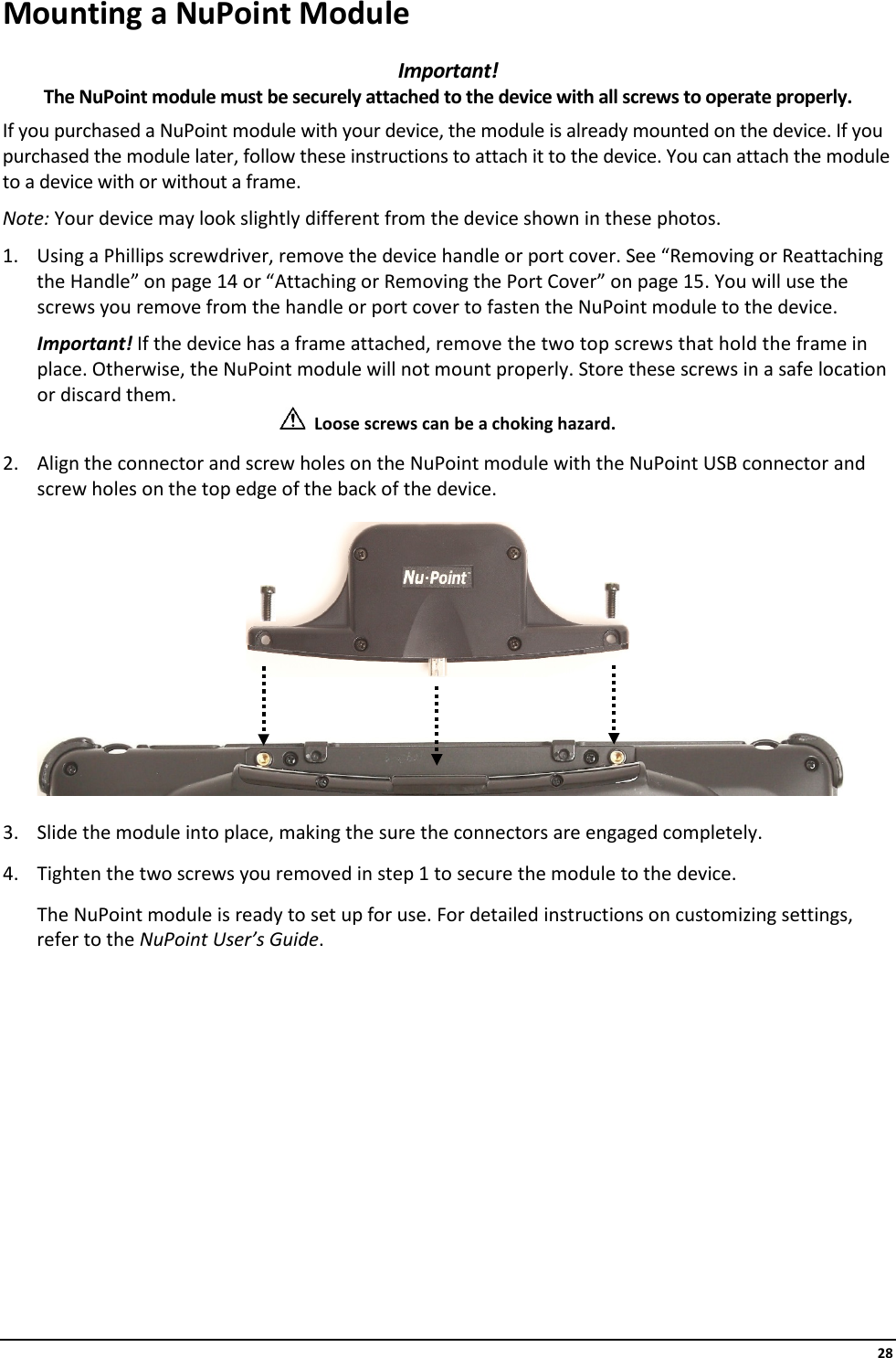     28 Mounting a NuPoint Module Important!  The NuPoint module must be securely attached to the device with all screws to operate properly. If you purchased a NuPoint module with your device, the module is already mounted on the device. If you purchased the module later, follow these instructions to attach it to the device. You can attach the module to a device with or without a frame. Note: Your device may look slightly different from the device shown in these photos. 1. Using a Phillips screwdriver, remove the device handle or port cover. See “Removing or Reattaching the Handle” on page 14 or “Attaching or Removing the Port Cover” on page 15. You will use the screws you remove from the handle or port cover to fasten the NuPoint module to the device. Important! If the device has a frame attached, remove the two top screws that hold the frame in place. Otherwise, the NuPoint module will not mount properly. Store these screws in a safe location or discard them.   Loose screws can be a choking hazard. 2. Align the connector and screw holes on the NuPoint module with the NuPoint USB connector and screw holes on the top edge of the back of the device.        3. Slide the module into place, making the sure the connectors are engaged completely. 4. Tighten the two screws you removed in step 1 to secure the module to the device. The NuPoint module is ready to set up for use. For detailed instructions on customizing settings, refer to the NuPoint User’s Guide.          