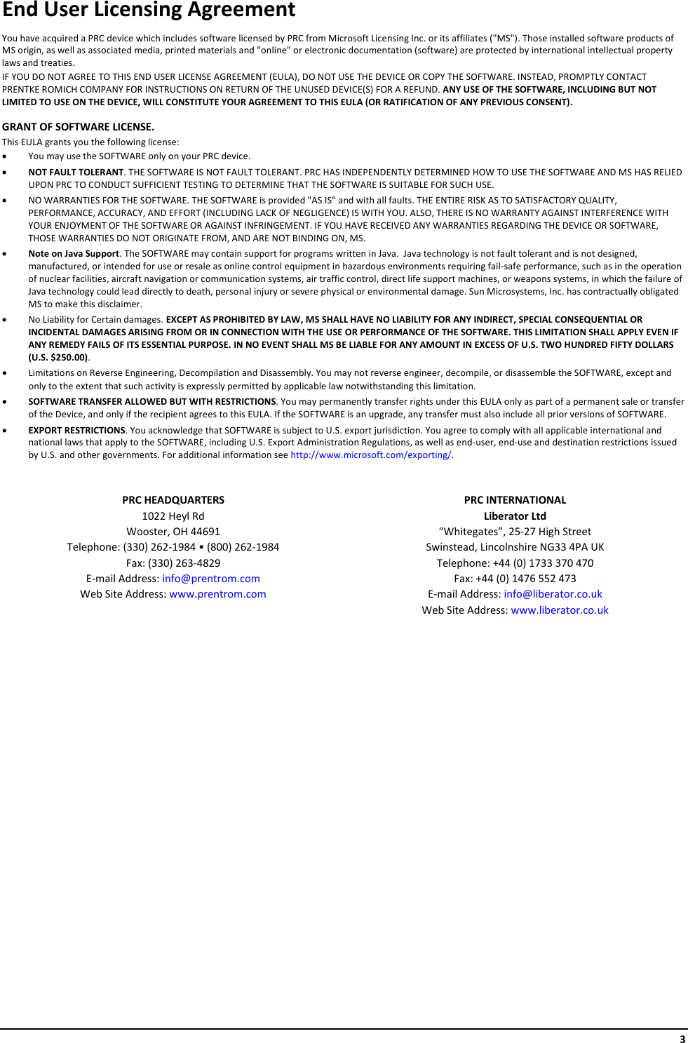     3 End User Licensing Agreement You have acquired a PRC device which includes software licensed by PRC from Microsoft Licensing Inc. or its affiliates (&quot;MS&quot;). Those installed software products of MS origin, as well as associated media, printed materials and &quot;online&quot; or electronic documentation (software) are protected by international intellectual property laws and treaties.  IF YOU DO NOT AGREE TO THIS END USER LICENSE AGREEMENT (EULA), DO NOT USE THE DEVICE OR COPY THE SOFTWARE. INSTEAD, PROMPTLY CONTACT PRENTKE ROMICH COMPANY FOR INSTRUCTIONS ON RETURN OF THE UNUSED DEVICE(S) FOR A REFUND. ANY USE OF THE SOFTWARE, INCLUDING BUT NOT LIMITED TO USE ON THE DEVICE, WILL CONSTITUTE YOUR AGREEMENT TO THIS EULA (OR RATIFICATION OF ANY PREVIOUS CONSENT). GRANT OF SOFTWARE LICENSE.   This EULA grants you the following license: • You may use the SOFTWARE only on your PRC device. • NOT FAULT TOLERANT. THE SOFTWARE IS NOT FAULT TOLERANT. PRC HAS INDEPENDENTLY DETERMINED HOW TO USE THE SOFTWARE AND MS HAS RELIED UPON PRC TO CONDUCT SUFFICIENT TESTING TO DETERMINE THAT THE SOFTWARE IS SUITABLE FOR SUCH USE. • NO WARRANTIES FOR THE SOFTWARE. THE SOFTWARE is provided &quot;AS IS&quot; and with all faults. THE ENTIRE RISK AS TO SATISFACTORY QUALITY, PERFORMANCE, ACCURACY, AND EFFORT (INCLUDING LACK OF NEGLIGENCE) IS WITH YOU. ALSO, THERE IS NO WARRANTY AGAINST INTERFERENCE WITH YOUR ENJOYMENT OF THE SOFTWARE OR AGAINST INFRINGEMENT. IF YOU HAVE RECEIVED ANY WARRANTIES REGARDING THE DEVICE OR SOFTWARE, THOSE WARRANTIES DO NOT ORIGINATE FROM, AND ARE NOT BINDING ON, MS.  • Note on Java Support. The SOFTWARE may contain support for programs written in Java.  Java technology is not fault tolerant and is not designed, manufactured, or intended for use or resale as online control equipment in hazardous environments requiring fail-safe performance, such as in the operation of nuclear facilities, aircraft navigation or communication systems, air traffic control, direct life support machines, or weapons systems, in which the failure of Java technology could lead directly to death, personal injury or severe physical or environmental damage. Sun Microsystems, Inc. has contractually obligated MS to make this disclaimer. • No Liability for Certain damages. EXCEPT AS PROHIBITED BY LAW, MS SHALL HAVE NO LIABILITY FOR ANY INDIRECT, SPECIAL CONSEQUENTIAL OR INCIDENTAL DAMAGES ARISING FROM OR IN CONNECTION WITH THE USE OR PERFORMANCE OF THE SOFTWARE. THIS LIMITATION SHALL APPLY EVEN IF ANY REMEDY FAILS OF ITS ESSENTIAL PURPOSE. IN NO EVENT SHALL MS BE LIABLE FOR ANY AMOUNT IN EXCESS OF U.S. TWO HUNDRED FIFTY DOLLARS (U.S. $250.00). • Limitations on Reverse Engineering, Decompilation and Disassembly. You may not reverse engineer, decompile, or disassemble the SOFTWARE, except and only to the extent that such activity is expressly permitted by applicable law notwithstanding this limitation. • SOFTWARE TRANSFER ALLOWED BUT WITH RESTRICTIONS. You may permanently transfer rights under this EULA only as part of a permanent sale or transfer of the Device, and only if the recipient agrees to this EULA. If the SOFTWARE is an upgrade, any transfer must also include all prior versions of SOFTWARE. • EXPORT RESTRICTIONS. You acknowledge that SOFTWARE is subject to U.S. export jurisdiction. You agree to comply with all applicable international and national laws that apply to the SOFTWARE, including U.S. Export Administration Regulations, as well as end-user, end-use and destination restrictions issued by U.S. and other governments. For additional information see http://www.microsoft.com/exporting/.  PRC HEADQUARTERS 1022 Heyl Rd Wooster, OH 44691 Telephone: (330) 262-1984 • (800) 262-1984 Fax: (330) 263-4829 E-mail Address: info@prentrom.com Web Site Address: www.prentrom.com PRC INTERNATIONAL Liberator Ltd “Whitegates”, 25-27 High Street Swinstead, Lincolnshire NG33 4PA UK Telephone: +44 (0) 1733 370 470 Fax: +44 (0) 1476 552 473 E-mail Address: info@liberator.co.uk Web Site Address: www.liberator.co.uk     