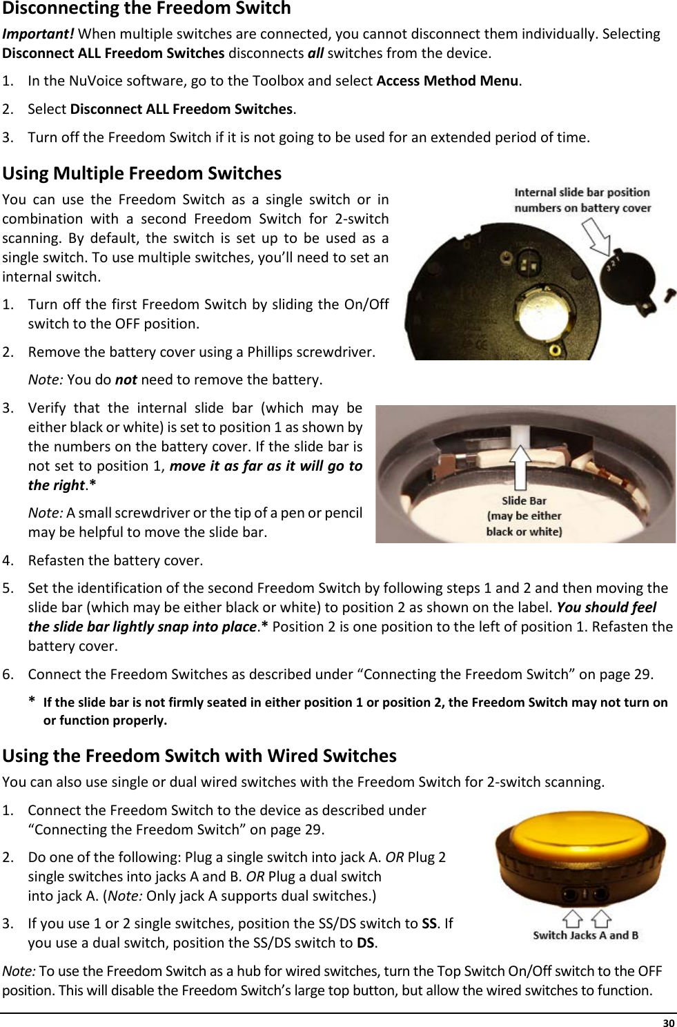     30 Disconnecting the Freedom Switch Important! When multiple switches are connected, you cannot disconnect them individually. Selecting Disconnect ALL Freedom Switches disconnects all switches from the device.  1. In the NuVoice software, go to the Toolbox and select Access Method Menu. 2. Select Disconnect ALL Freedom Switches. 3. Turn off the Freedom Switch if it is not going to be used for an extended period of time. Using Multiple Freedom Switches You can use the Freedom Switch as a single switch or in combination with a second Freedom Switch for 2-switch scanning. By default, the switch is set up to be used as a single switch. To use multiple switches, you’ll need to set an internal switch.  1. Turn off the first Freedom Switch by sliding the On/Off switch to the OFF position.  2. Remove the battery cover using a Phillips screwdriver. Note: You do not need to remove the battery. 3. Verify that the internal slide bar (which may be either black or white) is set to position 1 as shown by the numbers on the battery cover. If the slide bar is not set to position 1, move it as far as it will go to the right.*  Note: A small screwdriver or the tip of a pen or pencil may be helpful to move the slide bar. 4. Refasten the battery cover. 5. Set the identification of the second Freedom Switch by following steps 1 and 2 and then moving the slide bar (which may be either black or white) to position 2 as shown on the label. You should feel the slide bar lightly snap into place.* Position 2 is one position to the left of position 1. Refasten the battery cover.  6. Connect the Freedom Switches as described under “Connecting the Freedom Switch” on page 29. * If the slide bar is not firmly seated in either position 1 or position 2, the Freedom Switch may not turn on or function properly. Using the Freedom Switch with Wired Switches You can also use single or dual wired switches with the Freedom Switch for 2-switch scanning. 1. Connect the Freedom Switch to the device as described under “Connecting the Freedom Switch” on page 29. 2. Do one of the following: Plug a single switch into jack A. OR Plug 2 single switches into jacks A and B. OR Plug a dual switch  into jack A. (Note: Only jack A supports dual switches.) 3. If you use 1 or 2 single switches, position the SS/DS switch to SS. If you use a dual switch, position the SS/DS switch to DS. Note: To use the Freedom Switch as a hub for wired switches, turn the Top Switch On/Off switch to the OFF position. This will disable the Freedom Switch’s large top button, but allow the wired switches to function. 