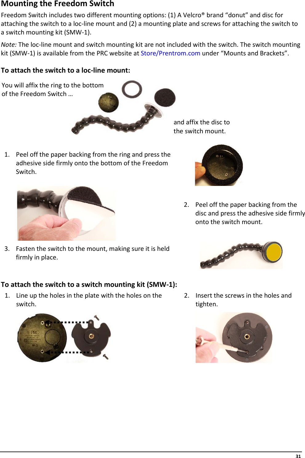     31 Mounting the Freedom Switch Freedom Switch includes two different mounting options: (1) A Velcro® brand “donut” and disc for attaching the switch to a loc-line mount and (2) a mounting plate and screws for attaching the switch to a switch mounting kit (SMW-1).  Note: The loc-line mount and switch mounting kit are not included with the switch. The switch mounting kit (SMW-1) is available from the PRC website at Store/Prentrom.com under “Mounts and Brackets”. To attach the switch to a loc-line mount:          1. Peel off the paper backing from the ring and press the adhesive side firmly onto the bottom of the Freedom Switch.                    2. Peel off the paper backing from the disc and press the adhesive side firmly onto the switch mount. 3. Fasten the switch to the mount, making sure it is held firmly in place.              To attach the switch to a switch mounting kit (SMW-1): 1. Line up the holes in the plate with the holes on the switch.  2. Insert the screws in the holes and tighten.           You will affix the ring to the bottom of the Freedom Switch … and affix the disc to the switch mount. 