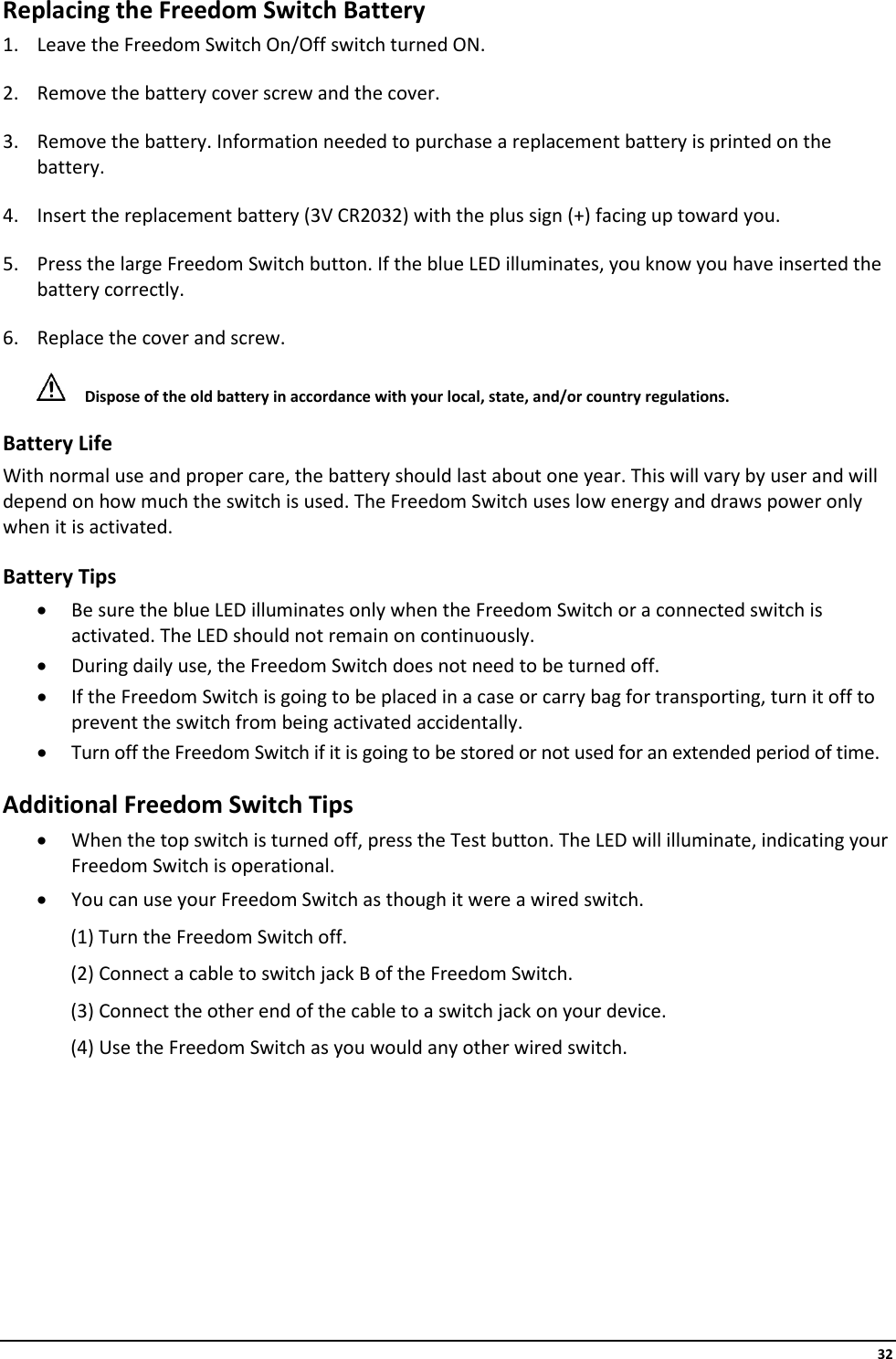     32 Replacing the Freedom Switch Battery 1. Leave the Freedom Switch On/Off switch turned ON. 2. Remove the battery cover screw and the cover. 3. Remove the battery. Information needed to purchase a replacement battery is printed on the battery. 4. Insert the replacement battery (3V CR2032) with the plus sign (+) facing up toward you. 5. Press the large Freedom Switch button. If the blue LED illuminates, you know you have inserted the battery correctly. 6. Replace the cover and screw.  Dispose of the old battery in accordance with your local, state, and/or country regulations. Battery Life With normal use and proper care, the battery should last about one year. This will vary by user and will depend on how much the switch is used. The Freedom Switch uses low energy and draws power only when it is activated. Battery Tips • Be sure the blue LED illuminates only when the Freedom Switch or a connected switch is activated. The LED should not remain on continuously. • During daily use, the Freedom Switch does not need to be turned off. • If the Freedom Switch is going to be placed in a case or carry bag for transporting, turn it off to prevent the switch from being activated accidentally. • Turn off the Freedom Switch if it is going to be stored or not used for an extended period of time. Additional Freedom Switch Tips • When the top switch is turned off, press the Test button. The LED will illuminate, indicating your Freedom Switch is operational. • You can use your Freedom Switch as though it were a wired switch. (1) Turn the Freedom Switch off. (2) Connect a cable to switch jack B of the Freedom Switch. (3) Connect the other end of the cable to a switch jack on your device. (4) Use the Freedom Switch as you would any other wired switch.        