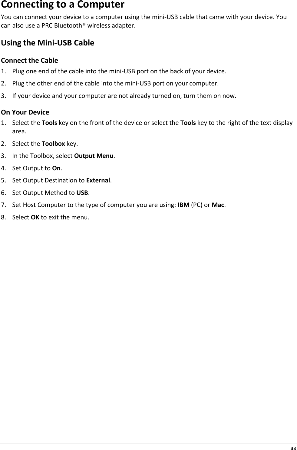     33 Connecting to a Computer You can connect your device to a computer using the mini-USB cable that came with your device. You can also use a PRC Bluetooth® wireless adapter. Using the Mini-USB Cable Connect the Cable 1. Plug one end of the cable into the mini-USB port on the back of your device. 2. Plug the other end of the cable into the mini-USB port on your computer.  3. If your device and your computer are not already turned on, turn them on now. On Your Device 1. Select the Tools key on the front of the device or select the Tools key to the right of the text display area. 2. Select the Toolbox key. 3. In the Toolbox, select Output Menu. 4. Set Output to On. 5. Set Output Destination to External. 6. Set Output Method to USB. 7. Set Host Computer to the type of computer you are using: IBM (PC) or Mac. 8. Select OK to exit the menu.                   