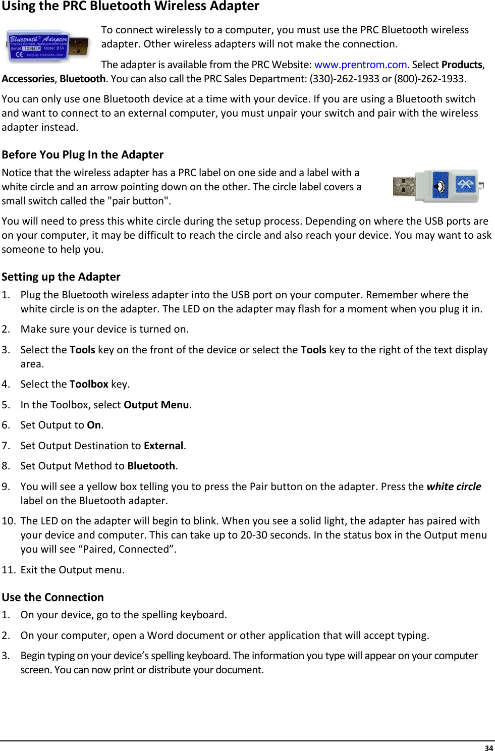     34 Using the PRC Bluetooth Wireless Adapter  To connect wirelessly to a computer, you must use the PRC Bluetooth wireless adapter. Other wireless adapters will not make the connection. The adapter is available from the PRC Website: www.prentrom.com. Select Products, Accessories, Bluetooth. You can also call the PRC Sales Department: (330)-262-1933 or (800)-262-1933. You can only use one Bluetooth device at a time with your device. If you are using a Bluetooth switch and want to connect to an external computer, you must unpair your switch and pair with the wireless adapter instead. Before You Plug In the Adapter Notice that the wireless adapter has a PRC label on one side and a label with a white circle and an arrow pointing down on the other. The circle label covers a small switch called the &quot;pair button&quot;. You will need to press this white circle during the setup process. Depending on where the USB ports are on your computer, it may be difficult to reach the circle and also reach your device. You may want to ask someone to help you. Setting up the Adapter 1. Plug the Bluetooth wireless adapter into the USB port on your computer. Remember where the white circle is on the adapter. The LED on the adapter may flash for a moment when you plug it in. 2. Make sure your device is turned on.  3. Select the Tools key on the front of the device or select the Tools key to the right of the text display area. 4. Select the Toolbox key. 5. In the Toolbox, select Output Menu. 6. Set Output to On. 7. Set Output Destination to External. 8. Set Output Method to Bluetooth. 9. You will see a yellow box telling you to press the Pair button on the adapter. Press the white circle label on the Bluetooth adapter. 10. The LED on the adapter will begin to blink. When you see a solid light, the adapter has paired with your device and computer. This can take up to 20-30 seconds. In the status box in the Output menu you will see “Paired, Connected”. 11. Exit the Output menu. Use the Connection 1. On your device, go to the spelling keyboard. 2. On your computer, open a Word document or other application that will accept typing. 3. Begin typing on your device’s spelling keyboard. The information you type will appear on your computer screen. You can now print or distribute your document.    