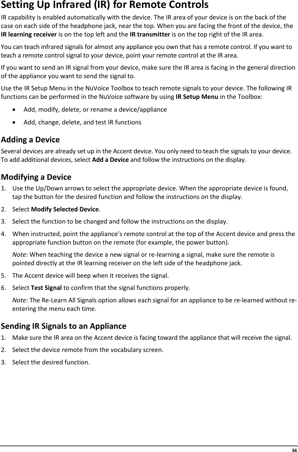     36 Setting Up Infrared (IR) for Remote Controls IR capability is enabled automatically with the device. The IR area of your device is on the back of the case on each side of the headphone jack, near the top. When you are facing the front of the device, the IR learning receiver is on the top left and the IR transmitter is on the top right of the IR area. You can teach infrared signals for almost any appliance you own that has a remote control. If you want to teach a remote control signal to your device, point your remote control at the IR area. If you want to send an IR signal from your device, make sure the IR area is facing in the general direction of the appliance you want to send the signal to. Use the IR Setup Menu in the NuVoice Toolbox to teach remote signals to your device. The following IR functions can be performed in the NuVoice software by using IR Setup Menu in the Toolbox: • Add, modify, delete, or rename a device/appliance • Add, change, delete, and test IR functions Adding a Device Several devices are already set up in the Accent device. You only need to teach the signals to your device. To add additional devices, select Add a Device and follow the instructions on the display. Modifying a Device 1. Use the Up/Down arrows to select the appropriate device. When the appropriate device is found, tap the button for the desired function and follow the instructions on the display. 2. Select Modify Selected Device. 3. Select the function to be changed and follow the instructions on the display. 4. When instructed, point the appliance’s remote control at the top of the Accent device and press the appropriate function button on the remote (for example, the power button). Note: When teaching the device a new signal or re-learning a signal, make sure the remote is pointed directly at the IR learning receiver on the left side of the headphone jack. 5. The Accent device will beep when it receives the signal. 6. Select Test Signal to confirm that the signal functions properly. Note: The Re-Learn All Signals option allows each signal for an appliance to be re-learned without re-entering the menu each time. Sending IR Signals to an Appliance 1. Make sure the IR area on the Accent device is facing toward the appliance that will receive the signal. 2. Select the device remote from the vocabulary screen. 3. Select the desired function.       