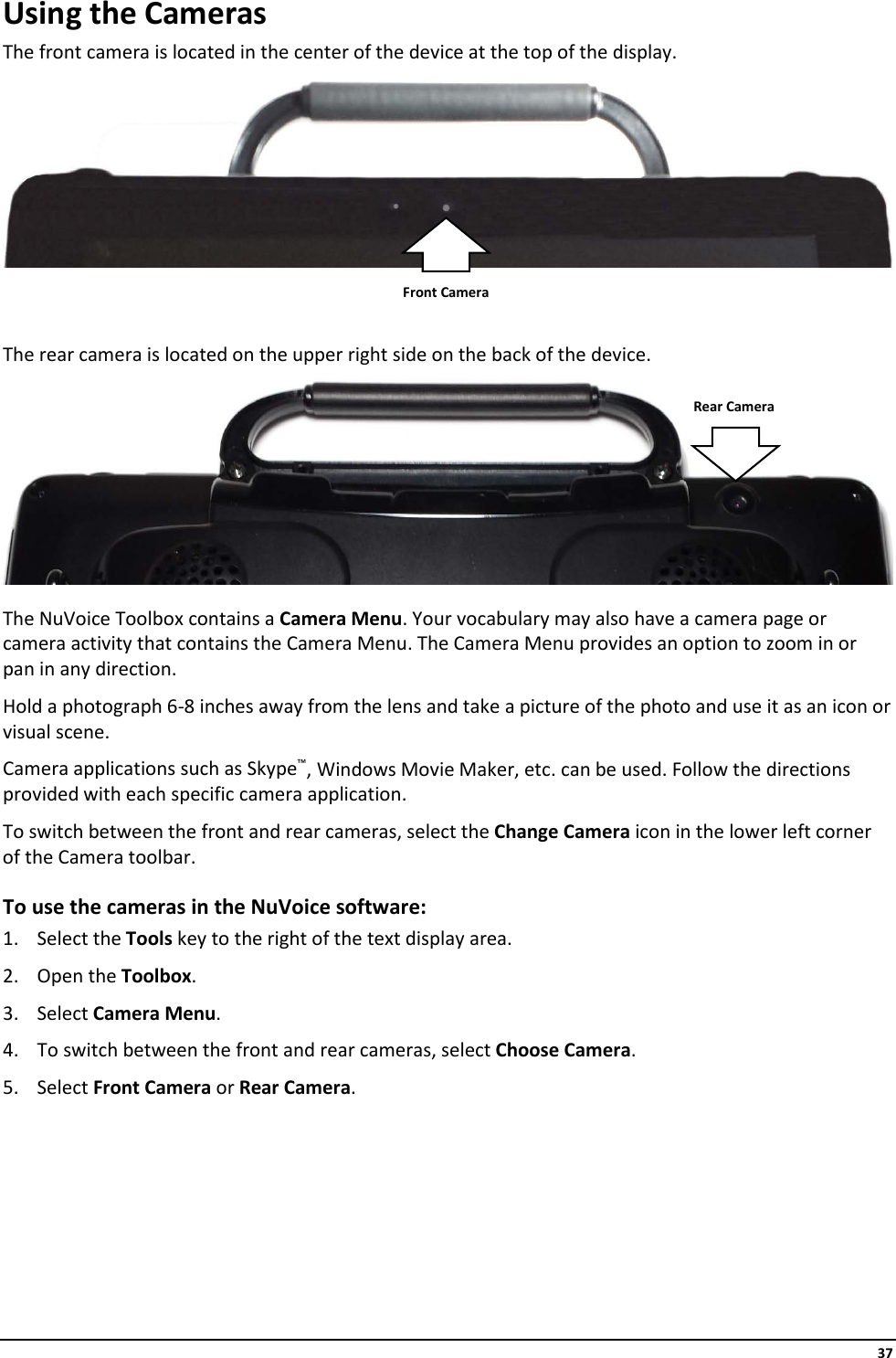     37 Using the Cameras The front camera is located in the center of the device at the top of the display.     The rear camera is located on the upper right side on the back of the device.   The NuVoice Toolbox contains a Camera Menu. Your vocabulary may also have a camera page or camera activity that contains the Camera Menu. The Camera Menu provides an option to zoom in or pan in any direction. Hold a photograph 6-8 inches away from the lens and take a picture of the photo and use it as an icon or visual scene. Camera applications such as Skype™, Windows Movie Maker, etc. can be used. Follow the directions provided with each specific camera application. To switch between the front and rear cameras, select the Change Camera icon in the lower left corner of the Camera toolbar. To use the cameras in the NuVoice software: 1. Select the Tools key to the right of the text display area. 2. Open the Toolbox. 3. Select Camera Menu. 4. To switch between the front and rear cameras, select Choose Camera. 5. Select Front Camera or Rear Camera.     Front Camera Rear Camera 