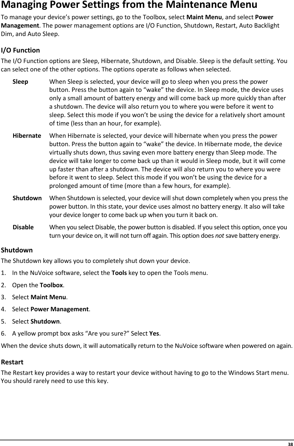     38 Managing Power Settings from the Maintenance Menu To manage your device’s power settings, go to the Toolbox, select Maint Menu, and select Power Management. The power management options are I/O Function, Shutdown, Restart, Auto Backlight Dim, and Auto Sleep. I/O Function The I/O Function options are Sleep, Hibernate, Shutdown, and Disable. Sleep is the default setting. You can select one of the other options. The options operate as follows when selected. Sleep When Sleep is selected, your device will go to sleep when you press the power button. Press the button again to “wake” the device. In Sleep mode, the device uses only a small amount of battery energy and will come back up more quickly than after a shutdown. The device will also return you to where you were before it went to sleep. Select this mode if you won’t be using the device for a relatively short amount of time (less than an hour, for example). Hibernate When Hibernate is selected, your device will hibernate when you press the power button. Press the button again to “wake” the device. In Hibernate mode, the device virtually shuts down, thus saving even more battery energy than Sleep mode. The device will take longer to come back up than it would in Sleep mode, but it will come up faster than after a shutdown. The device will also return you to where you were before it went to sleep. Select this mode if you won’t be using the device for a prolonged amount of time (more than a few hours, for example). Shutdown When Shutdown is selected, your device will shut down completely when you press the power button. In this state, your device uses almost no battery energy. It also will take your device longer to come back up when you turn it back on. Disable When you select Disable, the power button is disabled. If you select this option, once you turn your device on, it will not turn off again. This option does not save battery energy.  Shutdown The Shutdown key allows you to completely shut down your device. 1. In the NuVoice software, select the Tools key to open the Tools menu. 2. Open the Toolbox. 3. Select Maint Menu. 4. Select Power Management. 5. Select Shutdown. 6. A yellow prompt box asks “Are you sure?” Select Yes. When the device shuts down, it will automatically return to the NuVoice software when powered on again. Restart The Restart key provides a way to restart your device without having to go to the Windows Start menu. You should rarely need to use this key.    