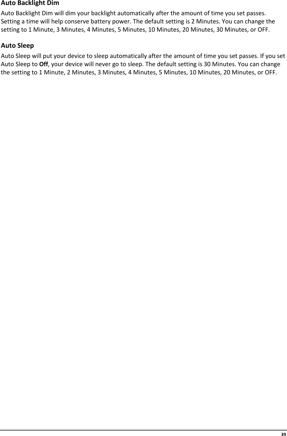     39 Auto Backlight Dim Auto Backlight Dim will dim your backlight automatically after the amount of time you set passes. Setting a time will help conserve battery power. The default setting is 2 Minutes. You can change the setting to 1 Minute, 3 Minutes, 4 Minutes, 5 Minutes, 10 Minutes, 20 Minutes, 30 Minutes, or OFF. Auto Sleep Auto Sleep will put your device to sleep automatically after the amount of time you set passes. If you set Auto Sleep to Off, your device will never go to sleep. The default setting is 30 Minutes. You can change the setting to 1 Minute, 2 Minutes, 3 Minutes, 4 Minutes, 5 Minutes, 10 Minutes, 20 Minutes, or OFF.                              