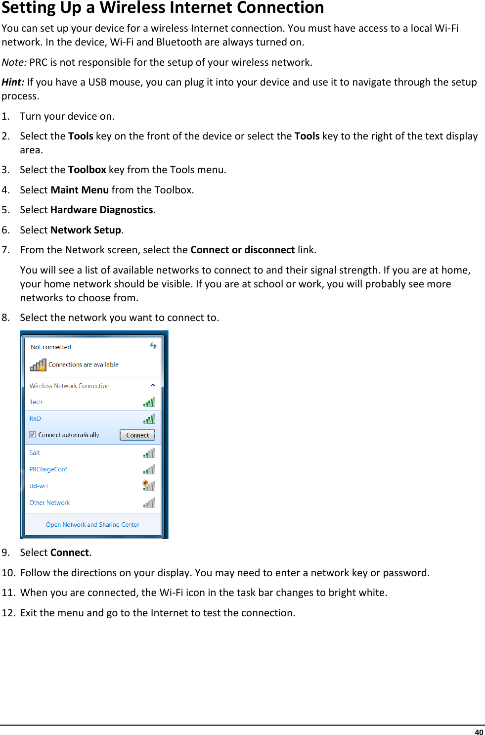     40 Setting Up a Wireless Internet Connection You can set up your device for a wireless Internet connection. You must have access to a local Wi-Fi network. In the device, Wi-Fi and Bluetooth are always turned on. Note: PRC is not responsible for the setup of your wireless network. Hint: If you have a USB mouse, you can plug it into your device and use it to navigate through the setup process. 1. Turn your device on. 2. Select the Tools key on the front of the device or select the Tools key to the right of the text display area. 3. Select the Toolbox key from the Tools menu. 4. Select Maint Menu from the Toolbox. 5. Select Hardware Diagnostics. 6. Select Network Setup. 7. From the Network screen, select the Connect or disconnect link.  You will see a list of available networks to connect to and their signal strength. If you are at home, your home network should be visible. If you are at school or work, you will probably see more networks to choose from. 8. Select the network you want to connect to.  9. Select Connect. 10. Follow the directions on your display. You may need to enter a network key or password. 11. When you are connected, the Wi-Fi icon in the task bar changes to bright white. 12. Exit the menu and go to the Internet to test the connection.      