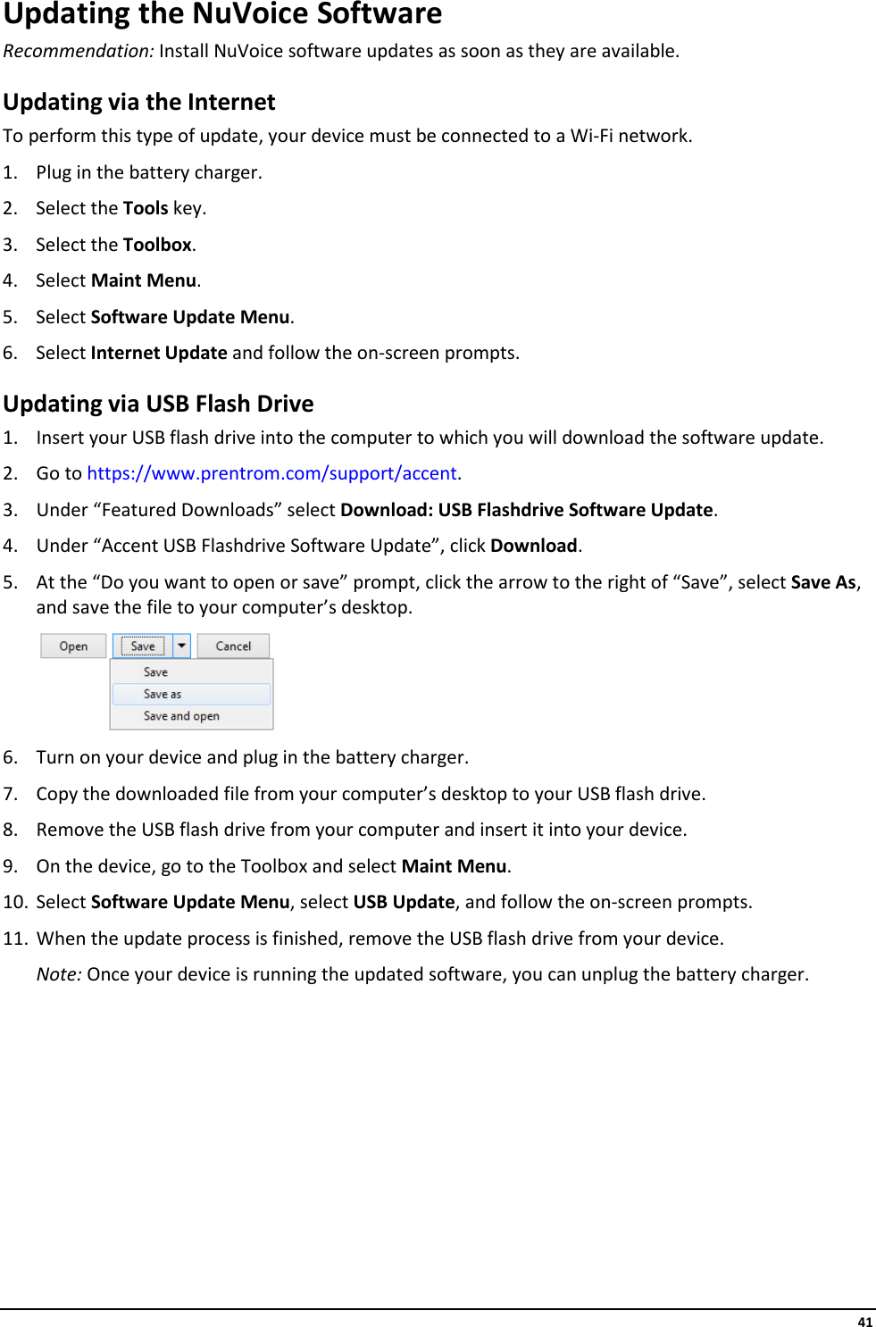     41 Updating the NuVoice Software Recommendation: Install NuVoice software updates as soon as they are available. Updating via the Internet To perform this type of update, your device must be connected to a Wi-Fi network. 1. Plug in the battery charger. 2. Select the Tools key. 3. Select the Toolbox. 4. Select Maint Menu. 5. Select Software Update Menu. 6. Select Internet Update and follow the on-screen prompts. Updating via USB Flash Drive 1. Insert your USB flash drive into the computer to which you will download the software update. 2. Go to https://www.prentrom.com/support/accent. 3. Under “Featured Downloads” select Download: USB Flashdrive Software Update. 4. Under “Accent USB Flashdrive Software Update”, click Download. 5. At the “Do you want to open or save” prompt, click the arrow to the right of “Save”, select Save As, and save the file to your computer’s desktop.  6. Turn on your device and plug in the battery charger. 7. Copy the downloaded file from your computer’s desktop to your USB flash drive. 8. Remove the USB flash drive from your computer and insert it into your device. 9. On the device, go to the Toolbox and select Maint Menu. 10. Select Software Update Menu, select USB Update, and follow the on-screen prompts. 11. When the update process is finished, remove the USB flash drive from your device. Note: Once your device is running the updated software, you can unplug the battery charger.    