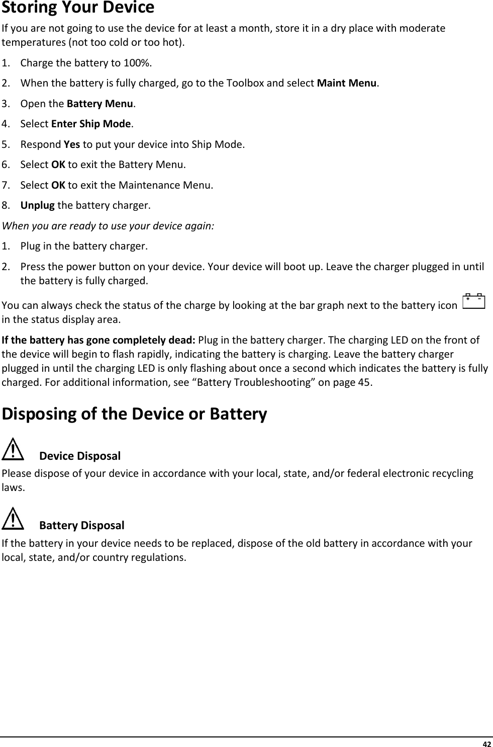     42 Storing Your Device If you are not going to use the device for at least a month, store it in a dry place with moderate temperatures (not too cold or too hot). 1. Charge the battery to 100%. 2. When the battery is fully charged, go to the Toolbox and select Maint Menu.  3. Open the Battery Menu. 4. Select Enter Ship Mode. 5. Respond Yes to put your device into Ship Mode. 6. Select OK to exit the Battery Menu. 7. Select OK to exit the Maintenance Menu. 8. Unplug the battery charger. When you are ready to use your device again: 1. Plug in the battery charger. 2. Press the power button on your device. Your device will boot up. Leave the charger plugged in until the battery is fully charged. You can always check the status of the charge by looking at the bar graph next to the battery icon     in the status display area. If the battery has gone completely dead: Plug in the battery charger. The charging LED on the front of the device will begin to flash rapidly, indicating the battery is charging. Leave the battery charger plugged in until the charging LED is only flashing about once a second which indicates the battery is fully charged. For additional information, see “Battery Troubleshooting” on page 45. Disposing of the Device or Battery  Device Disposal Please dispose of your device in accordance with your local, state, and/or federal electronic recycling laws.  Battery Disposal If the battery in your device needs to be replaced, dispose of the old battery in accordance with your local, state, and/or country regulations.        