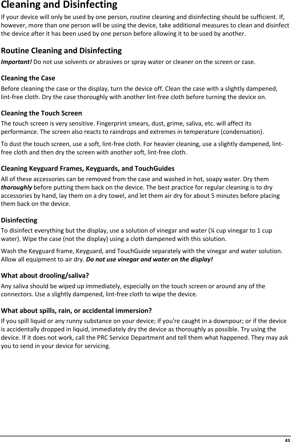     43 Cleaning and Disinfecting If your device will only be used by one person, routine cleaning and disinfecting should be sufficient. If, however, more than one person will be using the device, take additional measures to clean and disinfect the device after it has been used by one person before allowing it to be used by another. Routine Cleaning and Disinfecting Important! Do not use solvents or abrasives or spray water or cleaner on the screen or case. Cleaning the Case  Before cleaning the case or the display, turn the device off. Clean the case with a slightly dampened, lint-free cloth. Dry the case thoroughly with another lint-free cloth before turning the device on.  Cleaning the Touch Screen The touch screen is very sensitive. Fingerprint smears, dust, grime, saliva, etc. will affect its performance. The screen also reacts to raindrops and extremes in temperature (condensation).  To dust the touch screen, use a soft, lint-free cloth. For heavier cleaning, use a slightly dampened, lint-free cloth and then dry the screen with another soft, lint-free cloth. Cleaning Keyguard Frames, Keyguards, and TouchGuides All of these accessories can be removed from the case and washed in hot, soapy water. Dry them thoroughly before putting them back on the device. The best practice for regular cleaning is to dry accessories by hand, lay them on a dry towel, and let them air dry for about 5 minutes before placing them back on the device. Disinfecting To disinfect everything but the display, use a solution of vinegar and water (¼ cup vinegar to 1 cup water). Wipe the case (not the display) using a cloth dampened with this solution.  Wash the Keyguard frame, Keyguard, and TouchGuide separately with the vinegar and water solution. Allow all equipment to air dry. Do not use vinegar and water on the display! What about drooling/saliva? Any saliva should be wiped up immediately, especially on the touch screen or around any of the connectors. Use a slightly dampened, lint-free cloth to wipe the device.  What about spills, rain, or accidental immersion?  If you spill liquid or any runny substance on your device; if you&apos;re caught in a downpour; or if the device is accidentally dropped in liquid, immediately dry the device as thoroughly as possible. Try using the device. If it does not work, call the PRC Service Department and tell them what happened. They may ask you to send in your device for servicing.        