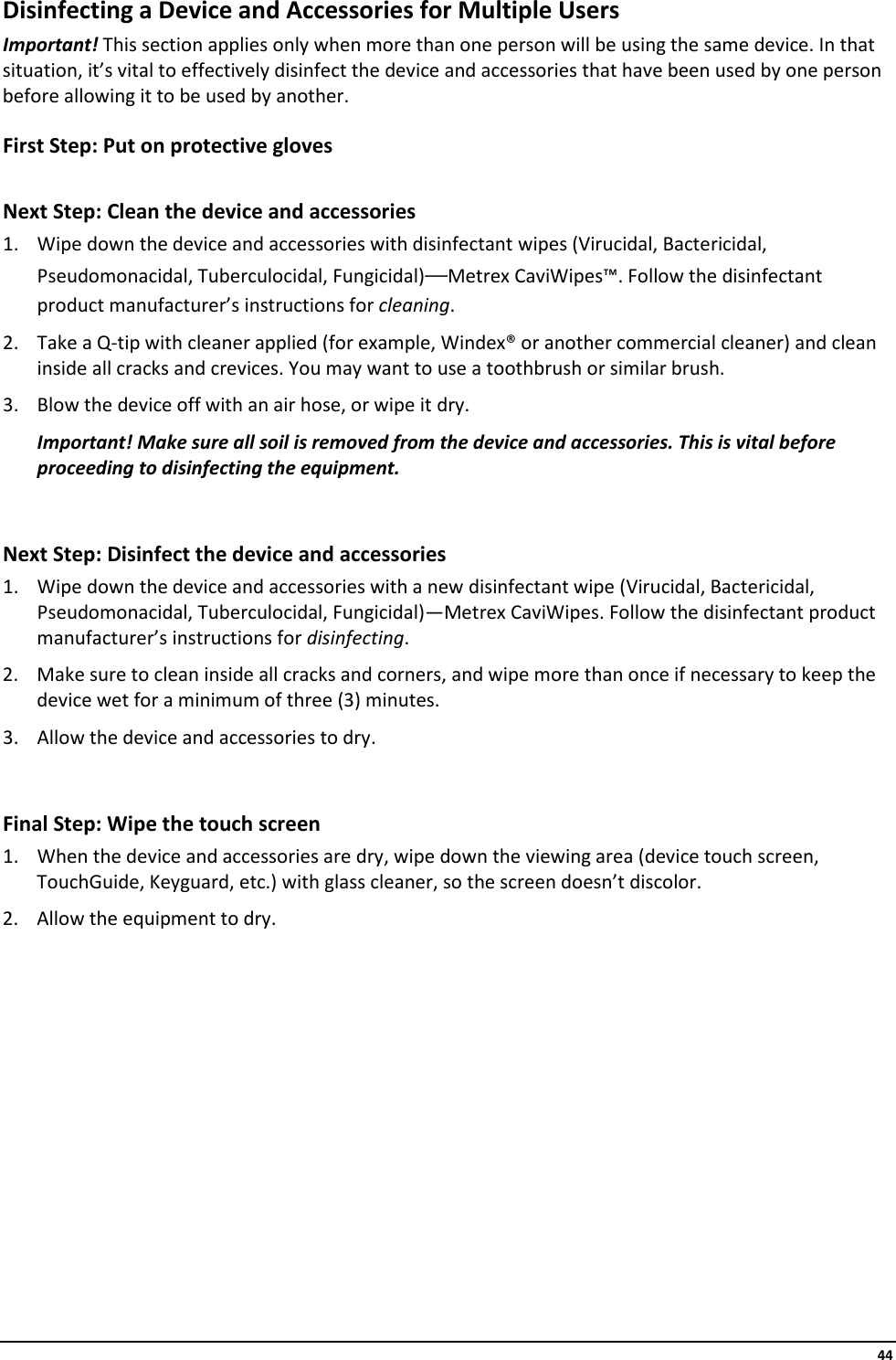     44 Disinfecting a Device and Accessories for Multiple Users Important! This section applies only when more than one person will be using the same device. In that situation, it’s vital to effectively disinfect the device and accessories that have been used by one person before allowing it to be used by another. First Step: Put on protective gloves  Next Step: Clean the device and accessories 1. Wipe down the device and accessories with disinfectant wipes (Virucidal, Bactericidal, Pseudomonacidal, Tuberculocidal, Fungicidal)—Metrex CaviWipes™. Follow the disinfectant product manufacturer’s instructions for cleaning. 2. Take a Q-tip with cleaner applied (for example, Windex® or another commercial cleaner) and clean inside all cracks and crevices. You may want to use a toothbrush or similar brush. 3. Blow the device off with an air hose, or wipe it dry. Important! Make sure all soil is removed from the device and accessories. This is vital before proceeding to disinfecting the equipment.  Next Step: Disinfect the device and accessories 1. Wipe down the device and accessories with a new disinfectant wipe (Virucidal, Bactericidal, Pseudomonacidal, Tuberculocidal, Fungicidal)—Metrex CaviWipes. Follow the disinfectant product manufacturer’s instructions for disinfecting. 2. Make sure to clean inside all cracks and corners, and wipe more than once if necessary to keep the device wet for a minimum of three (3) minutes. 3. Allow the device and accessories to dry.  Final Step: Wipe the touch screen 1. When the device and accessories are dry, wipe down the viewing area (device touch screen, TouchGuide, Keyguard, etc.) with glass cleaner, so the screen doesn’t discolor. 2. Allow the equipment to dry.    