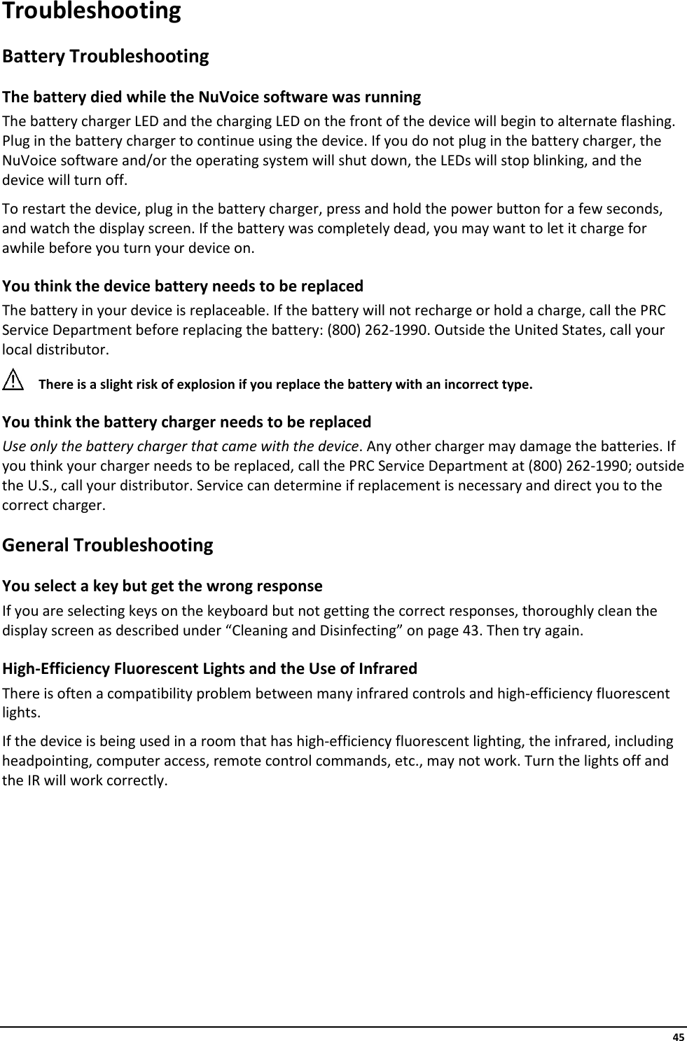     45 Troubleshooting Battery Troubleshooting The battery died while the NuVoice software was running The battery charger LED and the charging LED on the front of the device will begin to alternate flashing. Plug in the battery charger to continue using the device. If you do not plug in the battery charger, the NuVoice software and/or the operating system will shut down, the LEDs will stop blinking, and the device will turn off. To restart the device, plug in the battery charger, press and hold the power button for a few seconds, and watch the display screen. If the battery was completely dead, you may want to let it charge for awhile before you turn your device on. You think the device battery needs to be replaced The battery in your device is replaceable. If the battery will not recharge or hold a charge, call the PRC Service Department before replacing the battery: (800) 262-1990. Outside the United States, call your local distributor.  There is a slight risk of explosion if you replace the battery with an incorrect type. You think the battery charger needs to be replaced Use only the battery charger that came with the device. Any other charger may damage the batteries. If you think your charger needs to be replaced, call the PRC Service Department at (800) 262-1990; outside the U.S., call your distributor. Service can determine if replacement is necessary and direct you to the correct charger. General Troubleshooting You select a key but get the wrong response  If you are selecting keys on the keyboard but not getting the correct responses, thoroughly clean the display screen as described under “Cleaning and Disinfecting” on page 43. Then try again. High-Efficiency Fluorescent Lights and the Use of Infrared There is often a compatibility problem between many infrared controls and high-efficiency fluorescent lights. If the device is being used in a room that has high-efficiency fluorescent lighting, the infrared, including headpointing, computer access, remote control commands, etc., may not work. Turn the lights off and the IR will work correctly.    