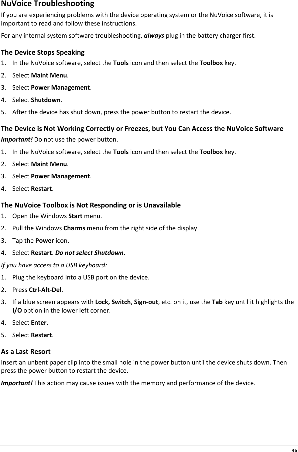     46 NuVoice Troubleshooting If you are experiencing problems with the device operating system or the NuVoice software, it is important to read and follow these instructions. For any internal system software troubleshooting, always plug in the battery charger first. The Device Stops Speaking 1. In the NuVoice software, select the Tools icon and then select the Toolbox key. 2. Select Maint Menu. 3. Select Power Management. 4. Select Shutdown. 5. After the device has shut down, press the power button to restart the device. The Device is Not Working Correctly or Freezes, but You Can Access the NuVoice Software Important! Do not use the power button. 1. In the NuVoice software, select the Tools icon and then select the Toolbox key. 2. Select Maint Menu. 3. Select Power Management. 4. Select Restart. The NuVoice Toolbox is Not Responding or is Unavailable 1. Open the Windows Start menu. 2. Pull the Windows Charms menu from the right side of the display.  3. Tap the Power icon. 4. Select Restart. Do not select Shutdown. If you have access to a USB keyboard: 1. Plug the keyboard into a USB port on the device. 2. Press Ctrl-Alt-Del. 3. If a blue screen appears with Lock, Switch, Sign-out, etc. on it, use the Tab key until it highlights the I/O option in the lower left corner. 4. Select Enter. 5. Select Restart. As a Last Resort Insert an unbent paper clip into the small hole in the power button until the device shuts down. Then press the power button to restart the device. Important! This action may cause issues with the memory and performance of the device. 