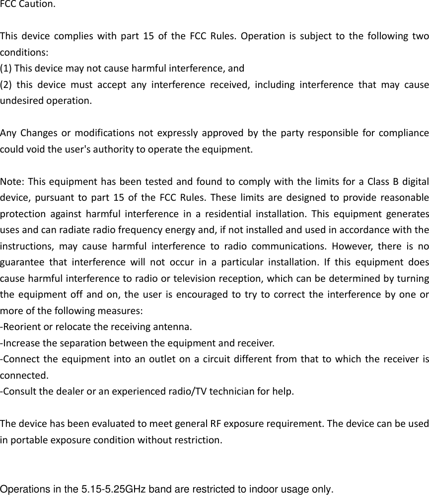 FCC Caution.  This  device  complies  with  part  15  of  the  FCC  Rules. Operation  is  subject  to  the  following two conditions:   (1) This device may not cause harmful interference, and   (2)  this  device  must  accept  any  interference  received,  including  interference  that  may  cause undesired operation.  Any  Changes or  modifications  not expressly approved  by the party  responsible for compliance could void the user&apos;s authority to operate the equipment.  Note: This equipment has been tested and found to comply with the limits for a Class B digital device, pursuant to part 15  of  the  FCC Rules.  These  limits are designed  to  provide reasonable protection  against  harmful  interference  in  a  residential  installation.  This  equipment  generates uses and can radiate radio frequency energy and, if not installed and used in accordance with the instructions,  may  cause  harmful  interference  to  radio  communications.  However,  there  is  no guarantee  that  interference  will  not  occur  in  a  particular  installation.  If  this  equipment  does cause harmful interference to radio or television reception, which can be determined by turning the equipment off and on, the user  is encouraged to try  to correct the interference by one  or more of the following measures: -Reorient or relocate the receiving antenna. -Increase the separation between the equipment and receiver. -Connect the equipment into an outlet on a circuit different from that to which the receiver is connected. -Consult the dealer or an experienced radio/TV technician for help.  The device has been evaluated to meet general RF exposure requirement. The device can be used in portable exposure condition without restriction.    Operations in the 5.15-5.25GHz band are restricted to indoor usage only.