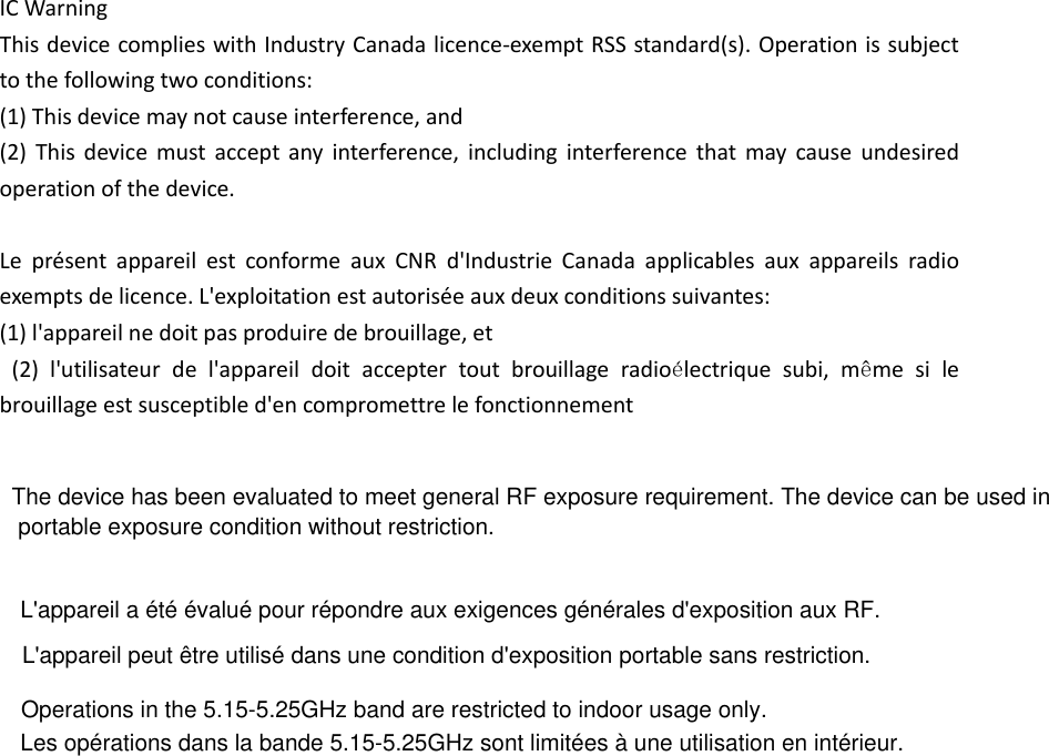 IC Warning   This device complies with Industry Canada licence-exempt RSS standard(s). Operation is subject to the following two conditions: (1) This device may not cause interference, and   (2)  This  device  must  accept any  interference,  including  interference  that  may  cause  undesired operation of the device.    Le  présent  appareil  est  conforme  aux  CNR  d&apos;Industrie  Canada  applicables  aux  appareils  radio exempts de licence. L&apos;exploitation est autorisée aux deux conditions suivantes:   (1) l&apos;appareil ne doit pas produire de brouillage, et   (2)  l&apos;utilisateur  de  l&apos;appareil  doit  accepter  tout  brouillage  radioélectrique  subi,  même  si  le brouillage est susceptible d&apos;en compromettre le fonctionnement     The device has been evaluated to meet general RF exposure requirement. The device can be used in portable exposure condition without restriction. L&apos;appareil a été évalué pour répondre aux exigences générales d&apos;exposition aux RF.L&apos;appareil peut être utilisé dans une condition d&apos;exposition portable sans restriction.Les opérations dans la bande 5.15-5.25GHz sont limitées à une utilisation en intérieur.Operations in the 5.15-5.25GHz band are restricted to indoor usage only.